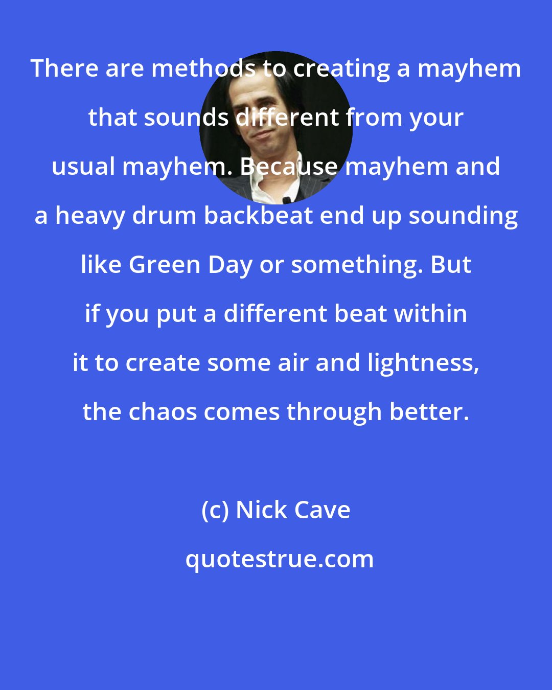 Nick Cave: There are methods to creating a mayhem that sounds different from your usual mayhem. Because mayhem and a heavy drum backbeat end up sounding like Green Day or something. But if you put a different beat within it to create some air and lightness, the chaos comes through better.