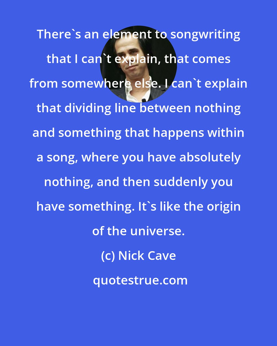 Nick Cave: There's an element to songwriting that I can't explain, that comes from somewhere else. I can't explain that dividing line between nothing and something that happens within a song, where you have absolutely nothing, and then suddenly you have something. It's like the origin of the universe.