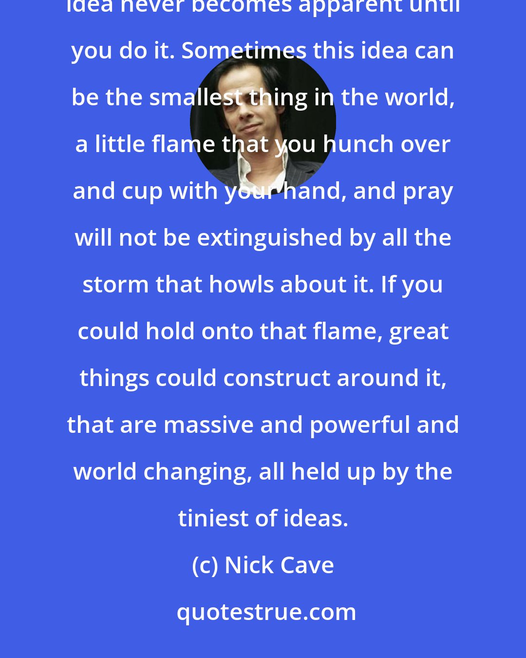 Nick Cave: We cannot afford to be idle. To act on a bad idea is better than to not act at all. Because the worth of the idea never becomes apparent until you do it. Sometimes this idea can be the smallest thing in the world, a little flame that you hunch over and cup with your hand, and pray will not be extinguished by all the storm that howls about it. If you could hold onto that flame, great things could construct around it, that are massive and powerful and world changing, all held up by the tiniest of ideas.