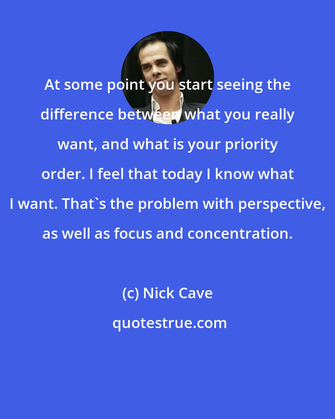 Nick Cave: At some point you start seeing the difference between what you really want, and what is your priority order. I feel that today I know what I want. That's the problem with perspective, as well as focus and concentration.