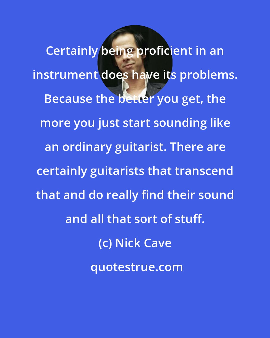 Nick Cave: Certainly being proficient in an instrument does have its problems. Because the better you get, the more you just start sounding like an ordinary guitarist. There are certainly guitarists that transcend that and do really find their sound and all that sort of stuff.