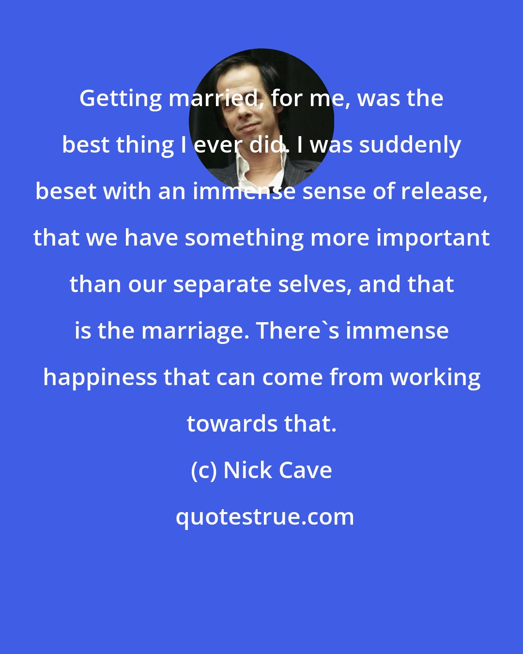 Nick Cave: Getting married, for me, was the best thing I ever did. I was suddenly beset with an immense sense of release, that we have something more important than our separate selves, and that is the marriage. There's immense happiness that can come from working towards that.