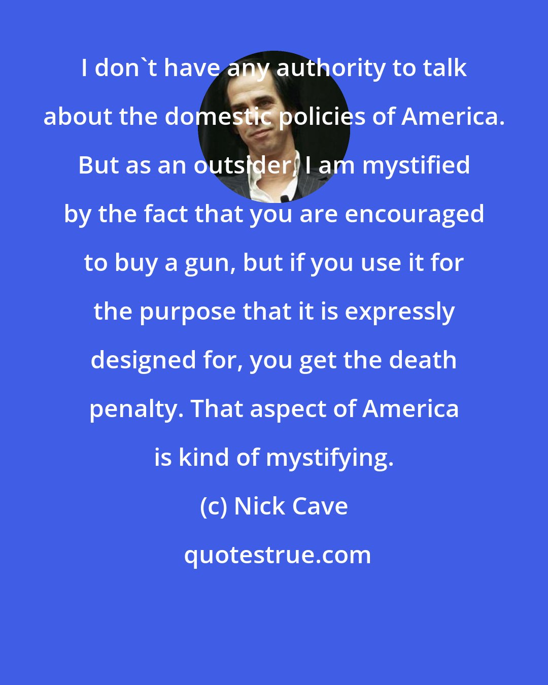 Nick Cave: I don't have any authority to talk about the domestic policies of America. But as an outsider, I am mystified by the fact that you are encouraged to buy a gun, but if you use it for the purpose that it is expressly designed for, you get the death penalty. That aspect of America is kind of mystifying.