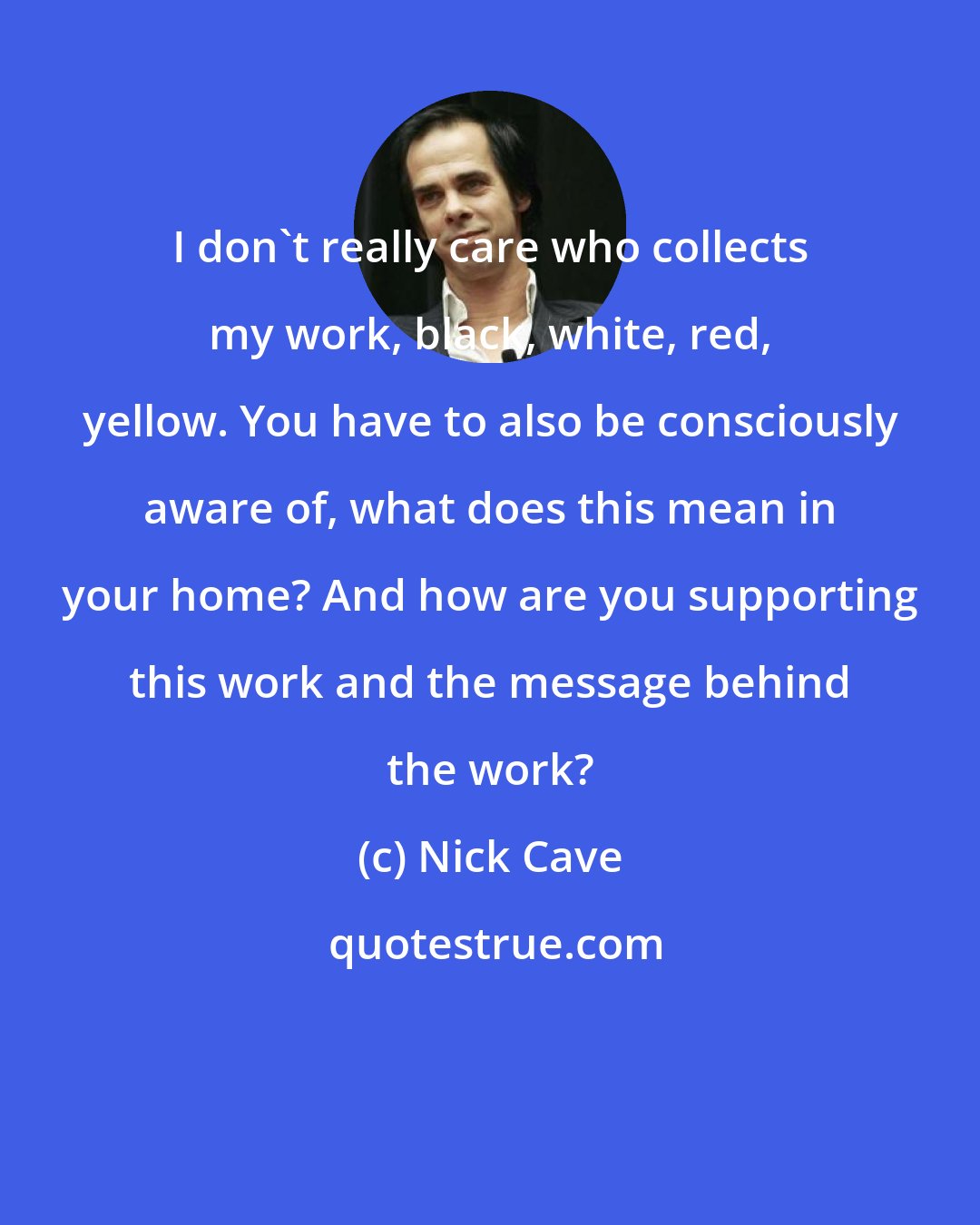 Nick Cave: I don't really care who collects my work, black, white, red, yellow. You have to also be consciously aware of, what does this mean in your home? And how are you supporting this work and the message behind the work?