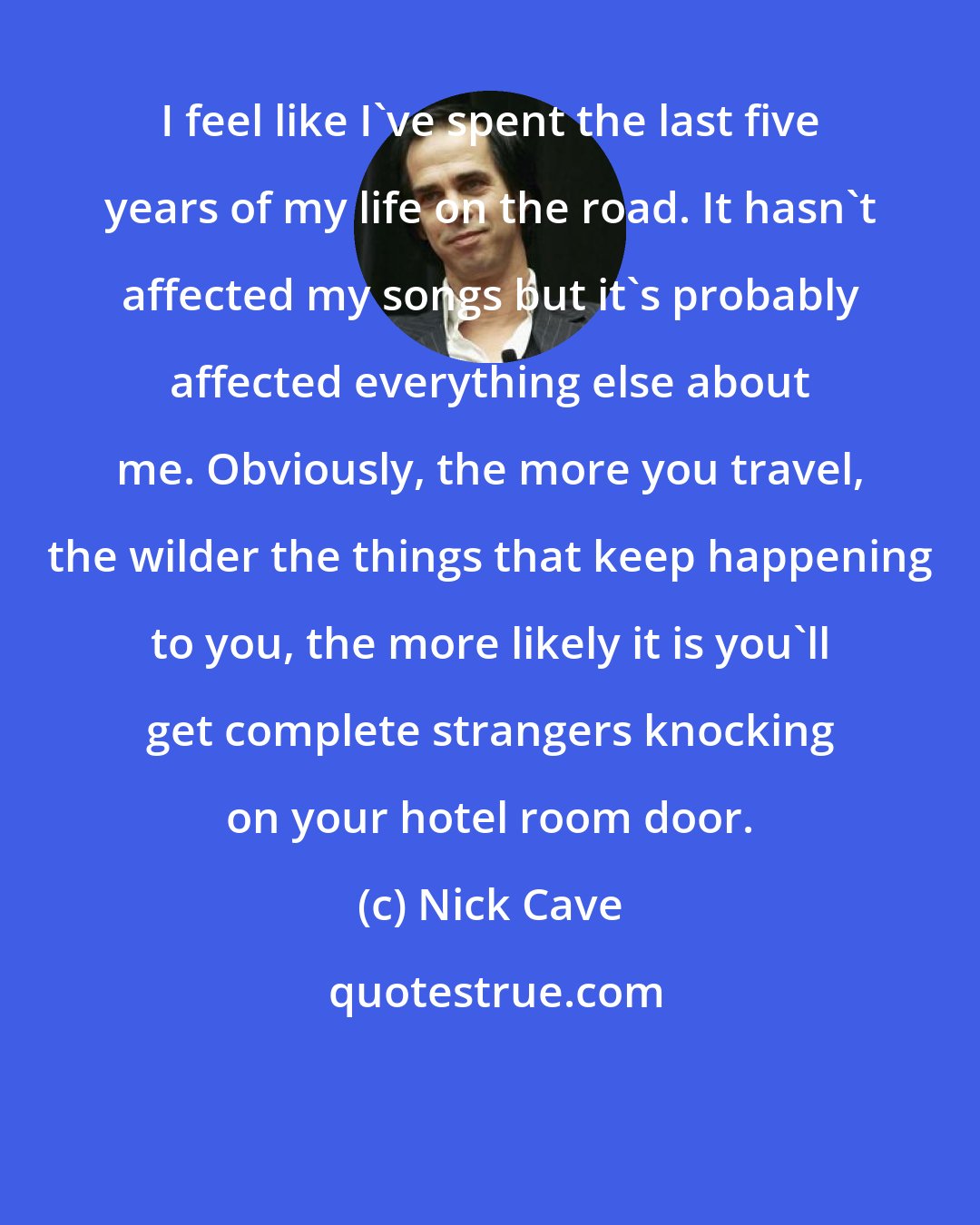 Nick Cave: I feel like I've spent the last five years of my life on the road. It hasn't affected my songs but it's probably affected everything else about me. Obviously, the more you travel, the wilder the things that keep happening to you, the more likely it is you'll get complete strangers knocking on your hotel room door.