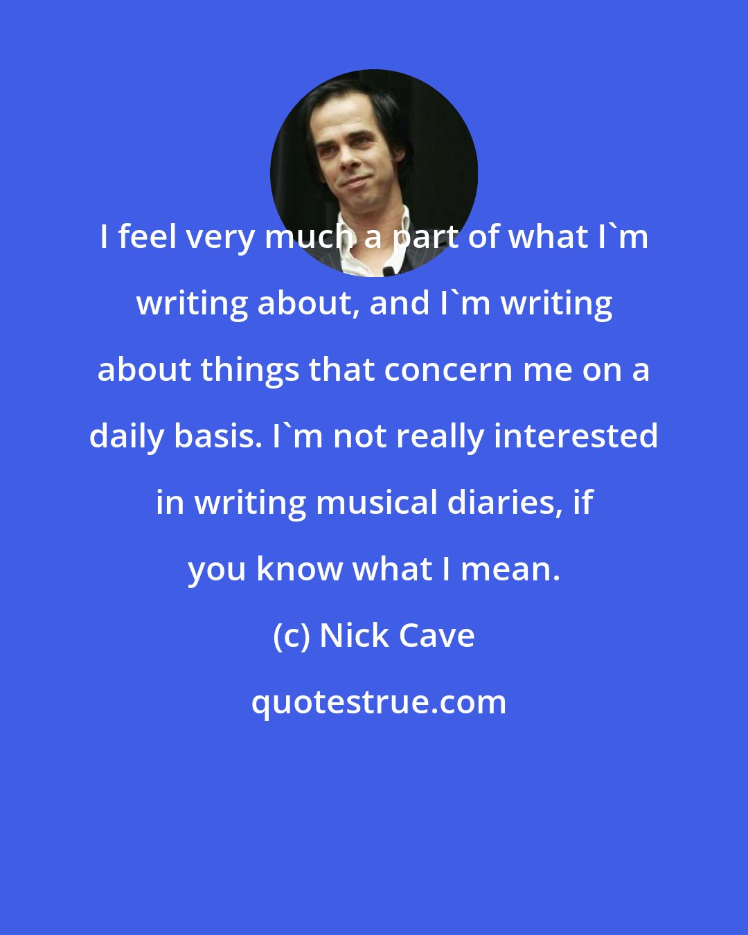 Nick Cave: I feel very much a part of what I'm writing about, and I'm writing about things that concern me on a daily basis. I'm not really interested in writing musical diaries, if you know what I mean.