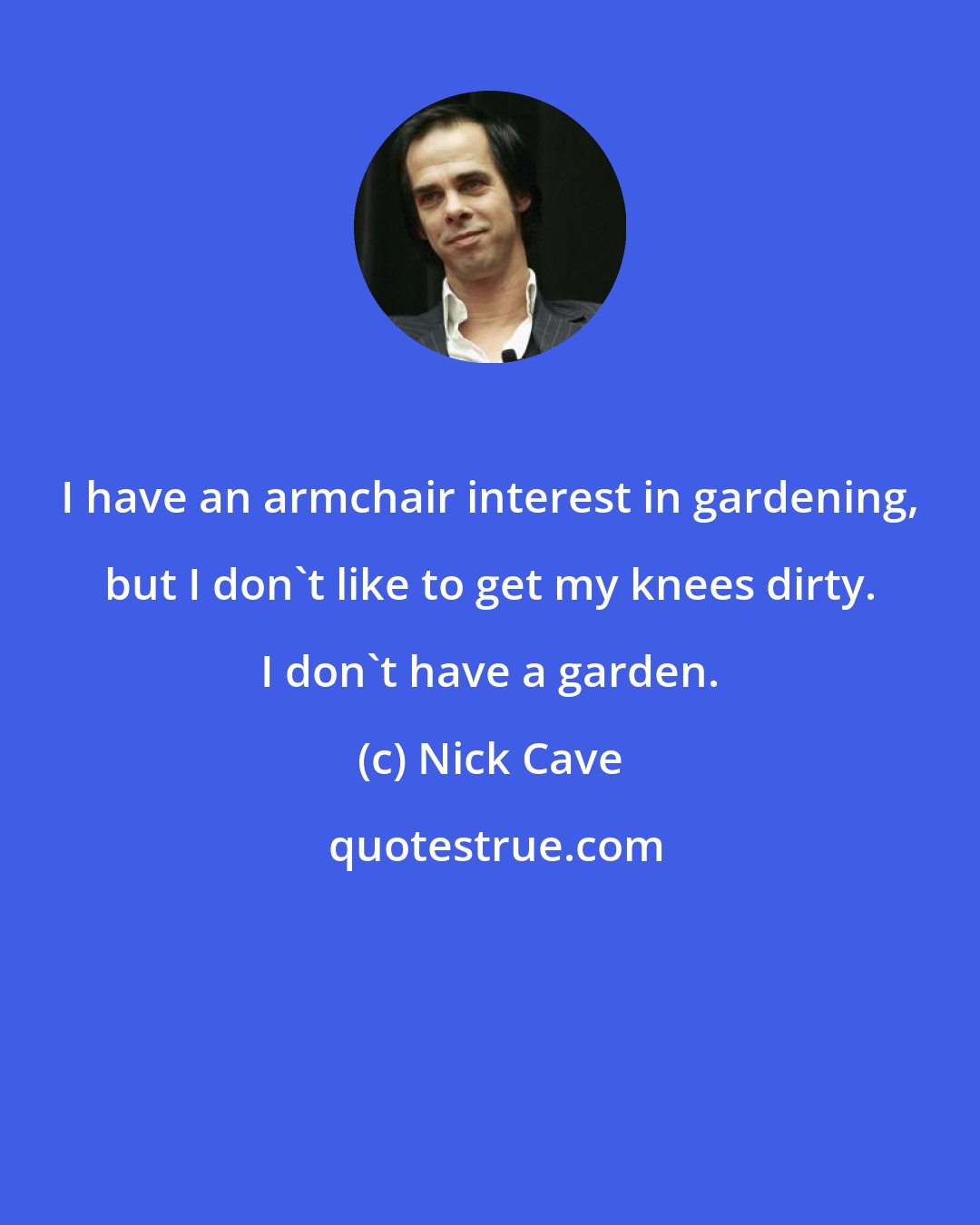 Nick Cave: I have an armchair interest in gardening, but I don't like to get my knees dirty. I don't have a garden.