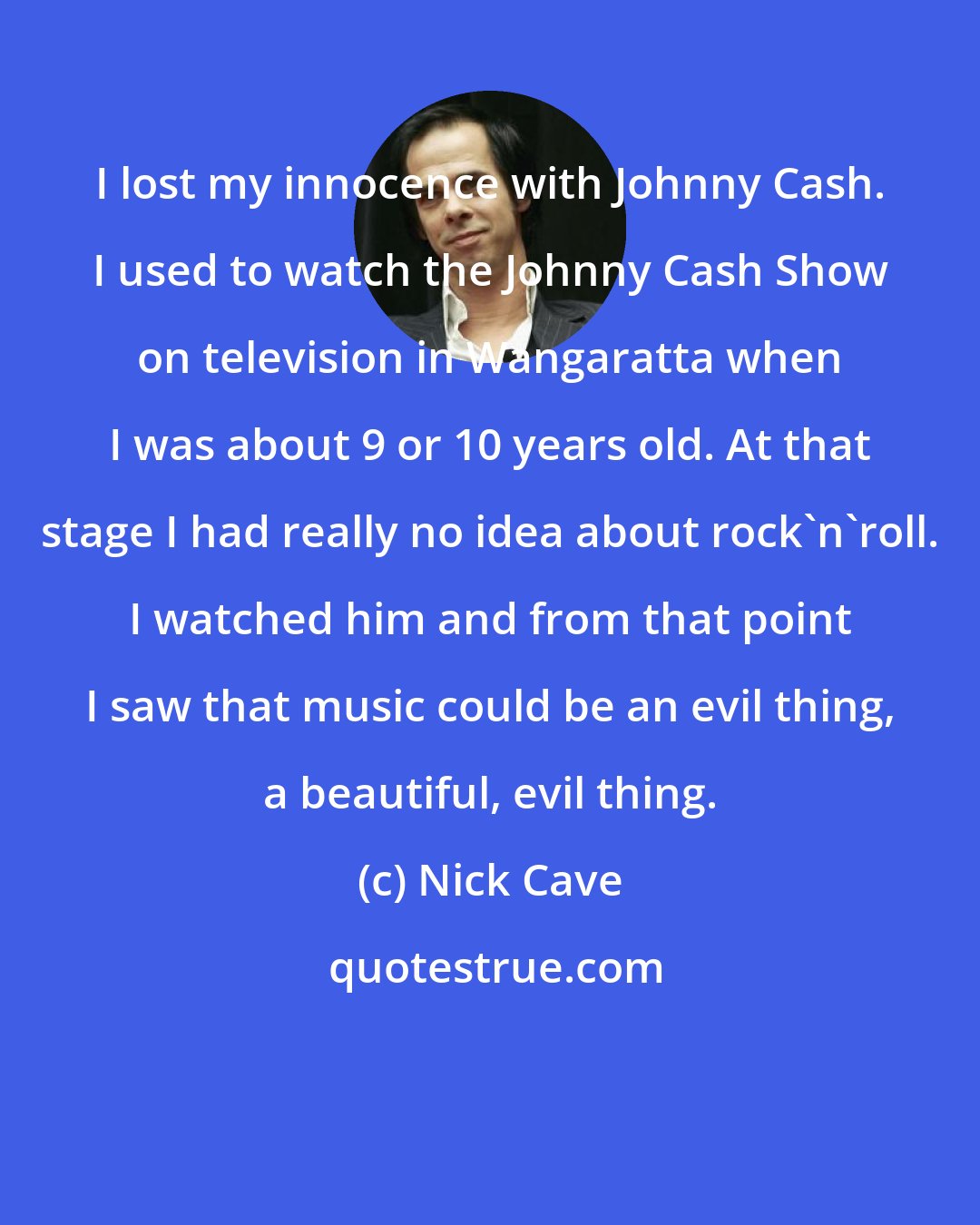 Nick Cave: I lost my innocence with Johnny Cash. I used to watch the Johnny Cash Show on television in Wangaratta when I was about 9 or 10 years old. At that stage I had really no idea about rock'n'roll. I watched him and from that point I saw that music could be an evil thing, a beautiful, evil thing.