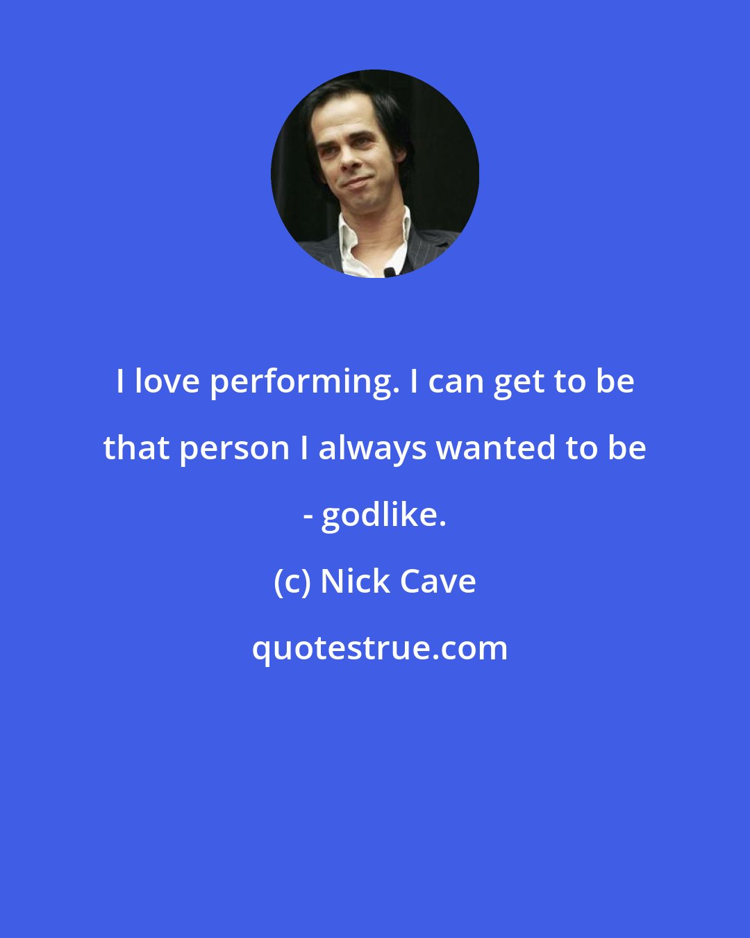 Nick Cave: I love performing. I can get to be that person I always wanted to be - godlike.