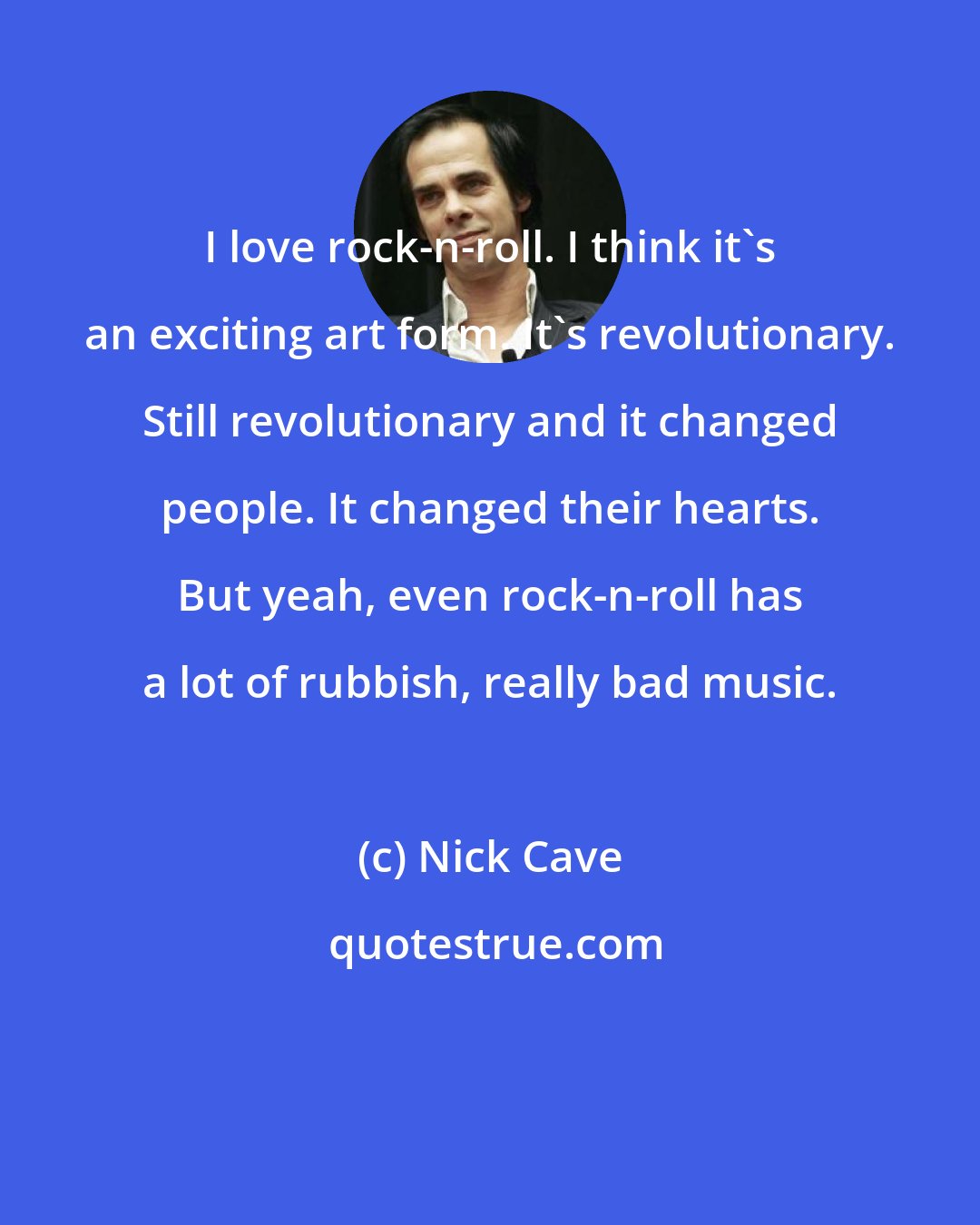 Nick Cave: I love rock-n-roll. I think it's an exciting art form. It's revolutionary. Still revolutionary and it changed people. It changed their hearts. But yeah, even rock-n-roll has a lot of rubbish, really bad music.