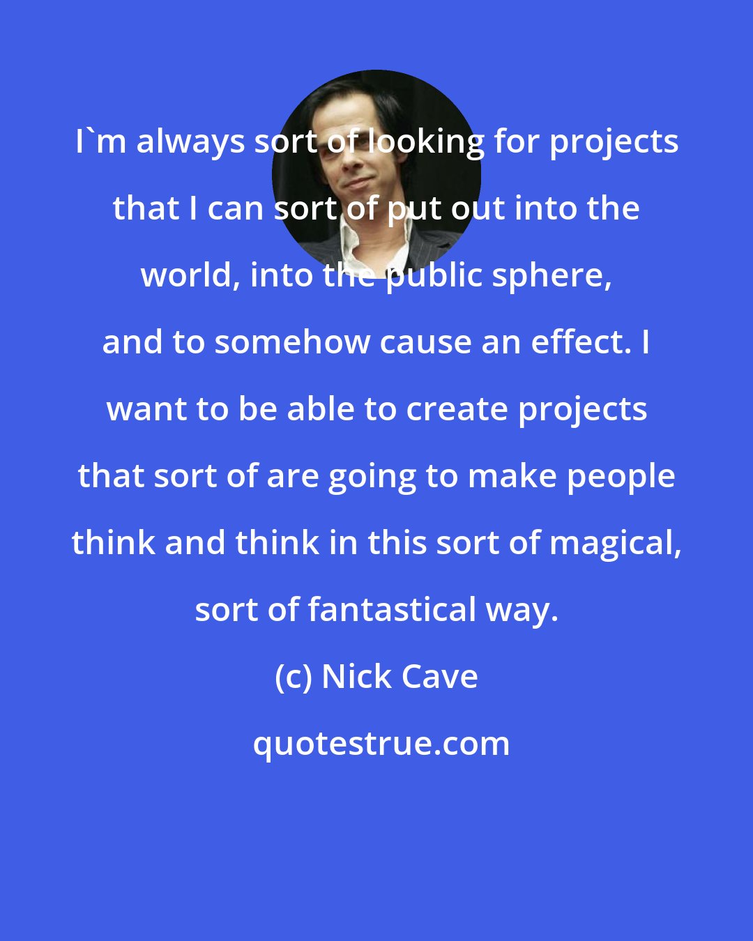 Nick Cave: I'm always sort of looking for projects that I can sort of put out into the world, into the public sphere, and to somehow cause an effect. I want to be able to create projects that sort of are going to make people think and think in this sort of magical, sort of fantastical way.