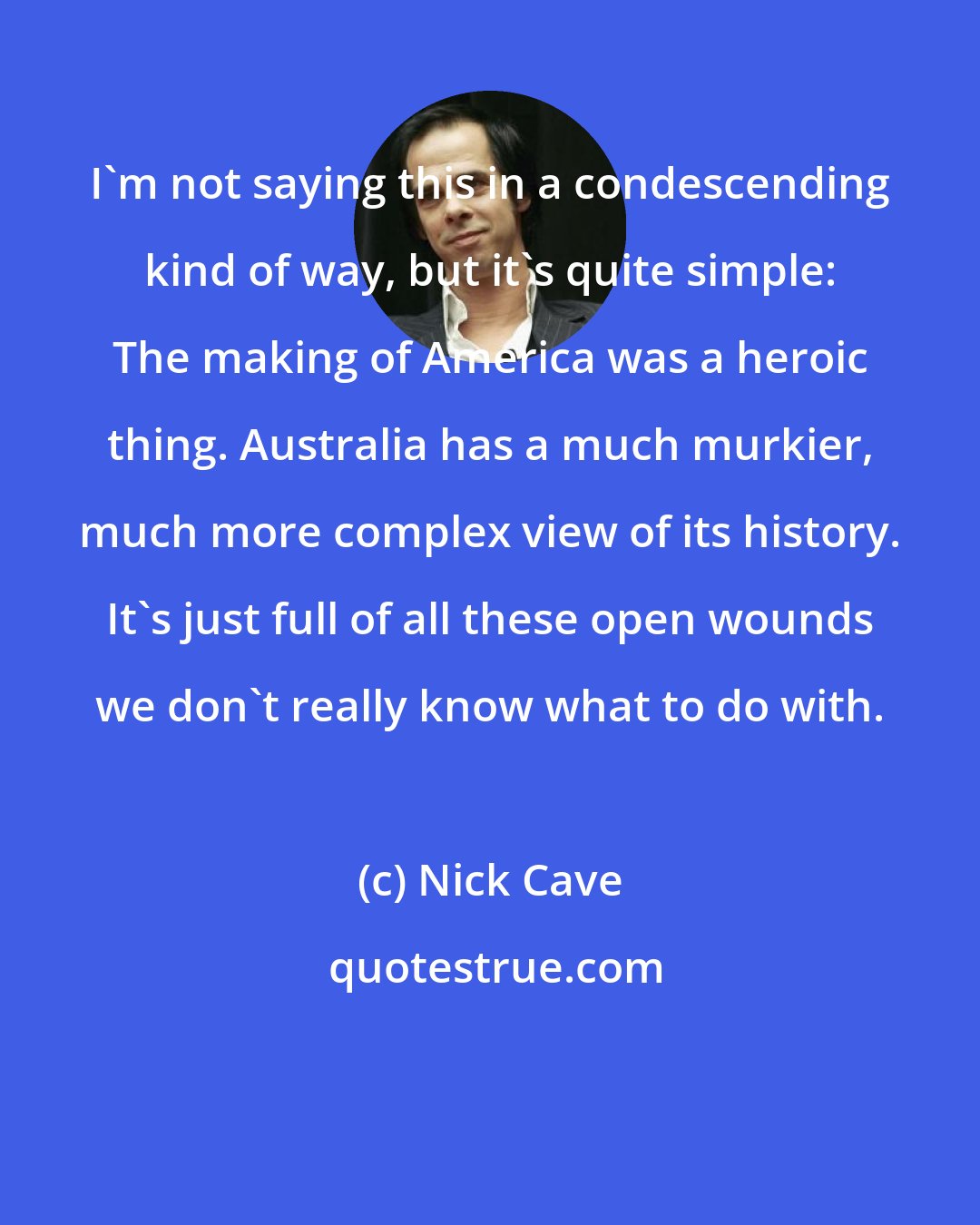 Nick Cave: I'm not saying this in a condescending kind of way, but it's quite simple: The making of America was a heroic thing. Australia has a much murkier, much more complex view of its history. It's just full of all these open wounds we don't really know what to do with.