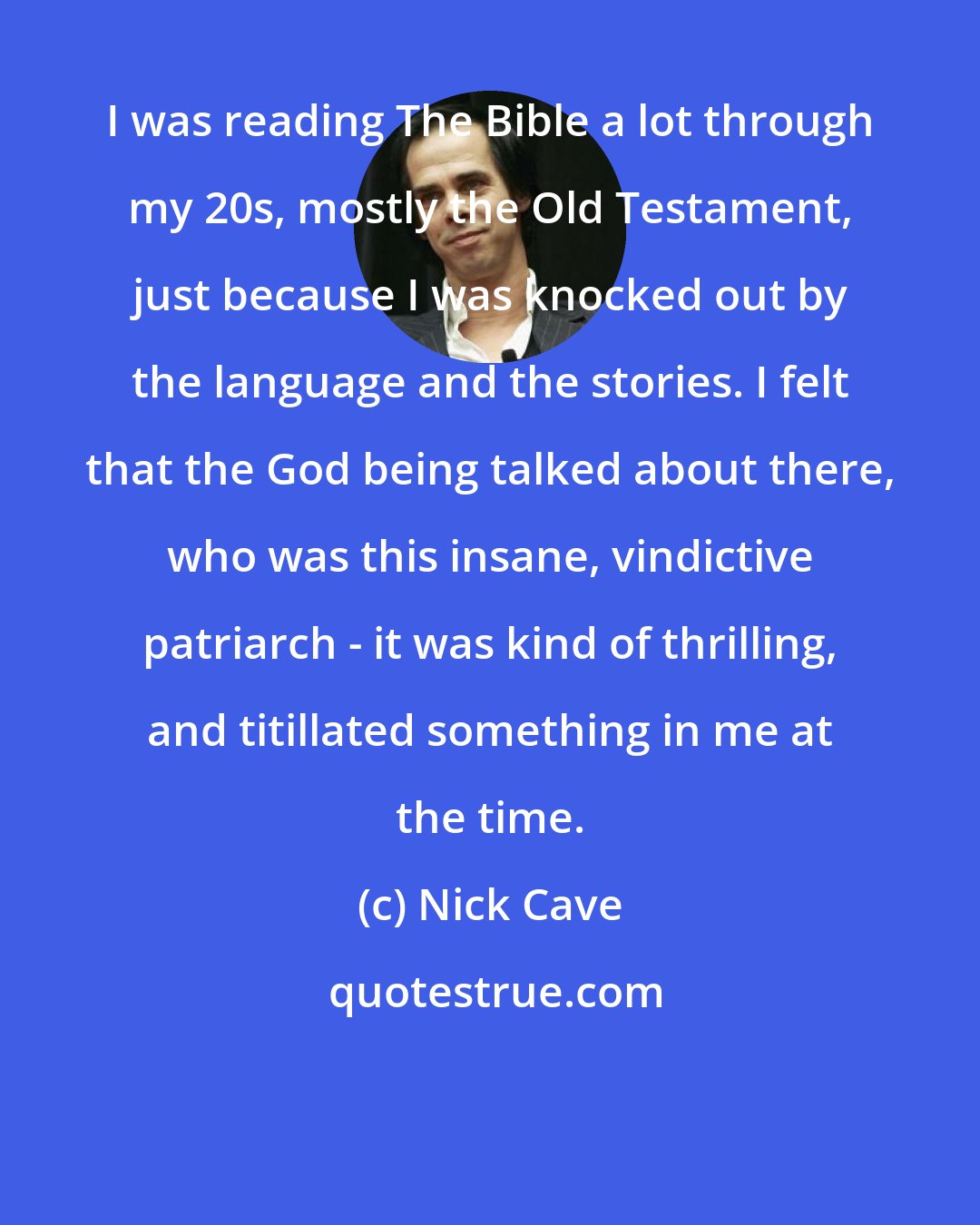 Nick Cave: I was reading The Bible a lot through my 20s, mostly the Old Testament, just because I was knocked out by the language and the stories. I felt that the God being talked about there, who was this insane, vindictive patriarch - it was kind of thrilling, and titillated something in me at the time.