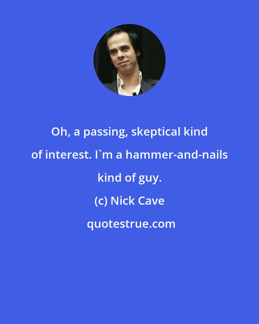 Nick Cave: Oh, a passing, skeptical kind of interest. I'm a hammer-and-nails kind of guy.