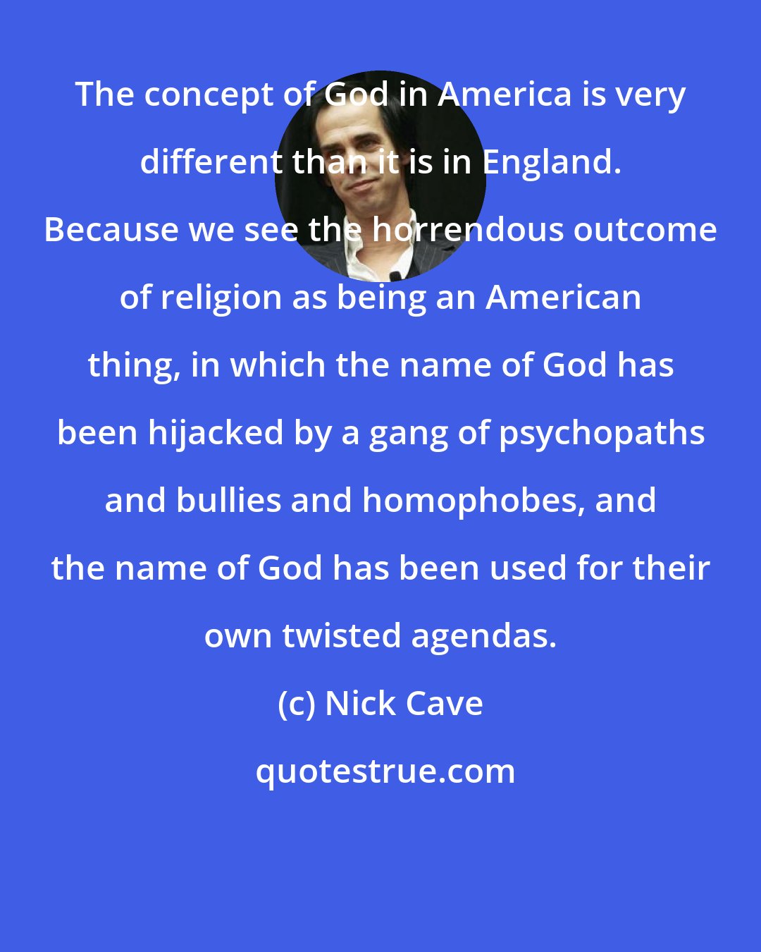 Nick Cave: The concept of God in America is very different than it is in England. Because we see the horrendous outcome of religion as being an American thing, in which the name of God has been hijacked by a gang of psychopaths and bullies and homophobes, and the name of God has been used for their own twisted agendas.