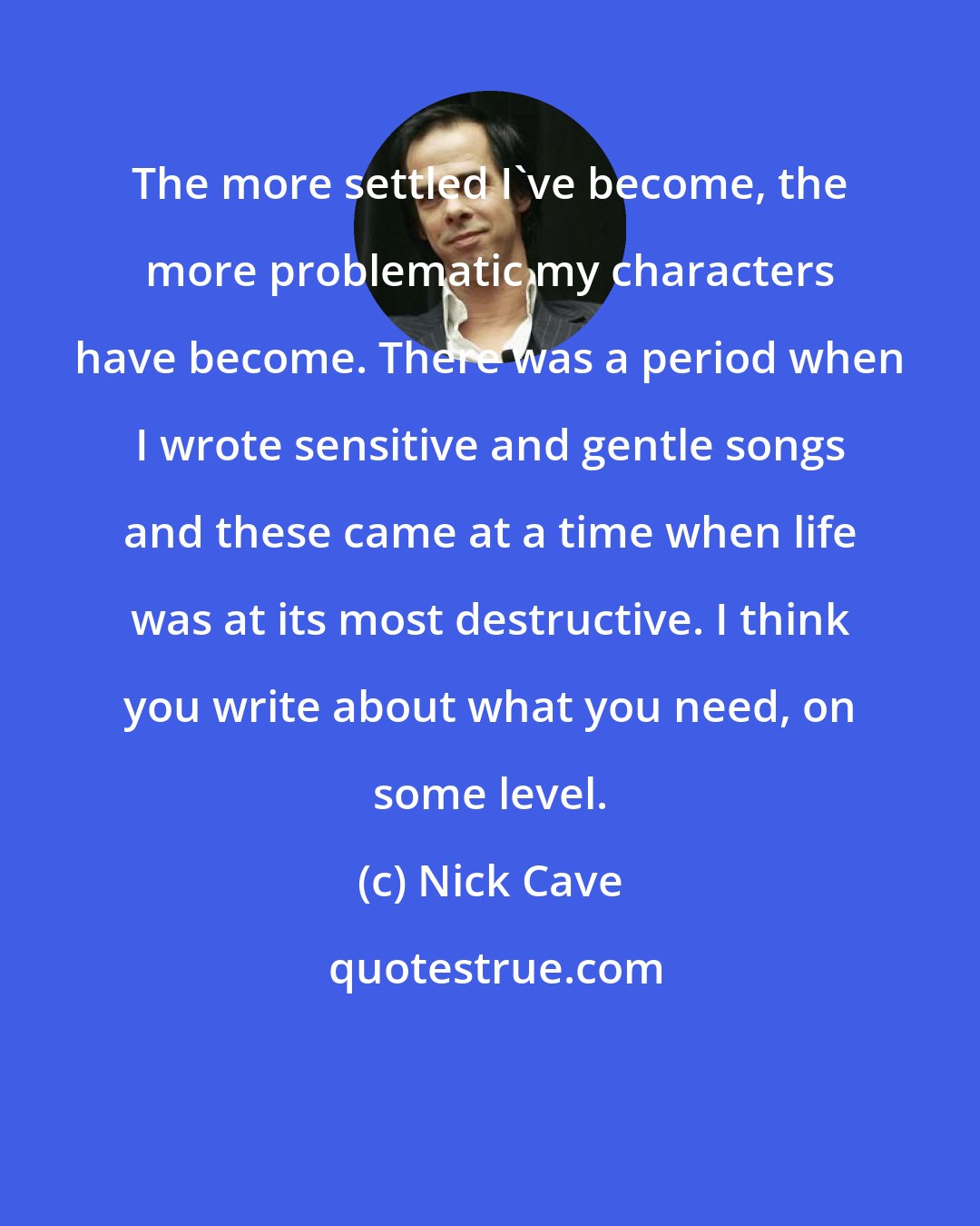 Nick Cave: The more settled I've become, the more problematic my characters have become. There was a period when I wrote sensitive and gentle songs and these came at a time when life was at its most destructive. I think you write about what you need, on some level.