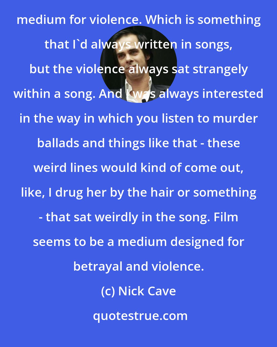 Nick Cave: The reason I've gotten into script-writing, which was accidental to begin with, was that I found it was a far more effective medium for violence. Which is something that I'd always written in songs, but the violence always sat strangely within a song. And I was always interested in the way in which you listen to murder ballads and things like that - these weird lines would kind of come out, like, I drug her by the hair or something - that sat weirdly in the song. Film seems to be a medium designed for betrayal and violence.