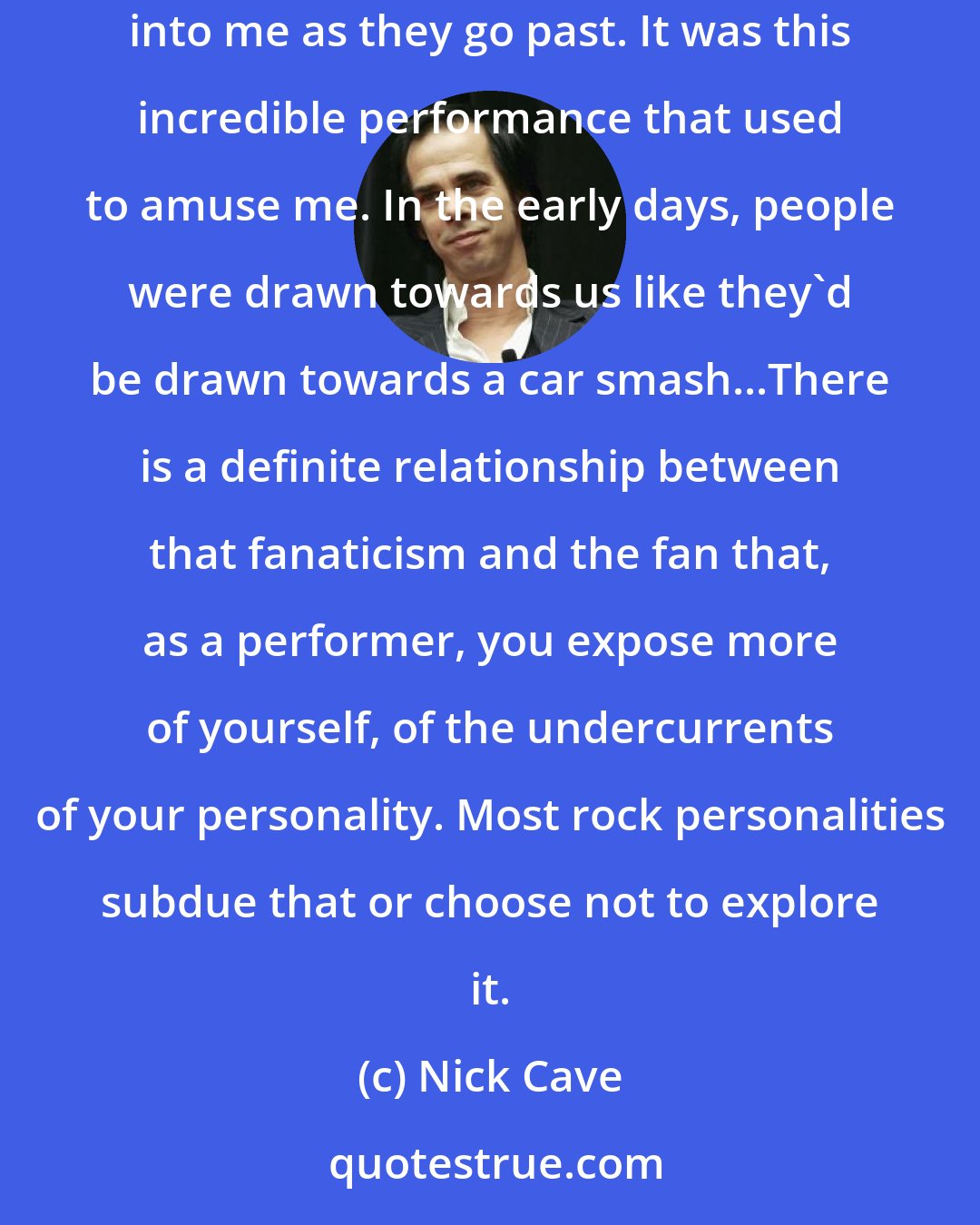 Nick Cave: The way people reacted to me in dressing rooms and so on was incredibly aggressive. They know every record and they seem to think they should nudge me or bump into me as they go past. It was this incredible performance that used to amuse me. In the early days, people were drawn towards us like they'd be drawn towards a car smash...There is a definite relationship between that fanaticism and the fan that, as a performer, you expose more of yourself, of the undercurrents of your personality. Most rock personalities subdue that or choose not to explore it.