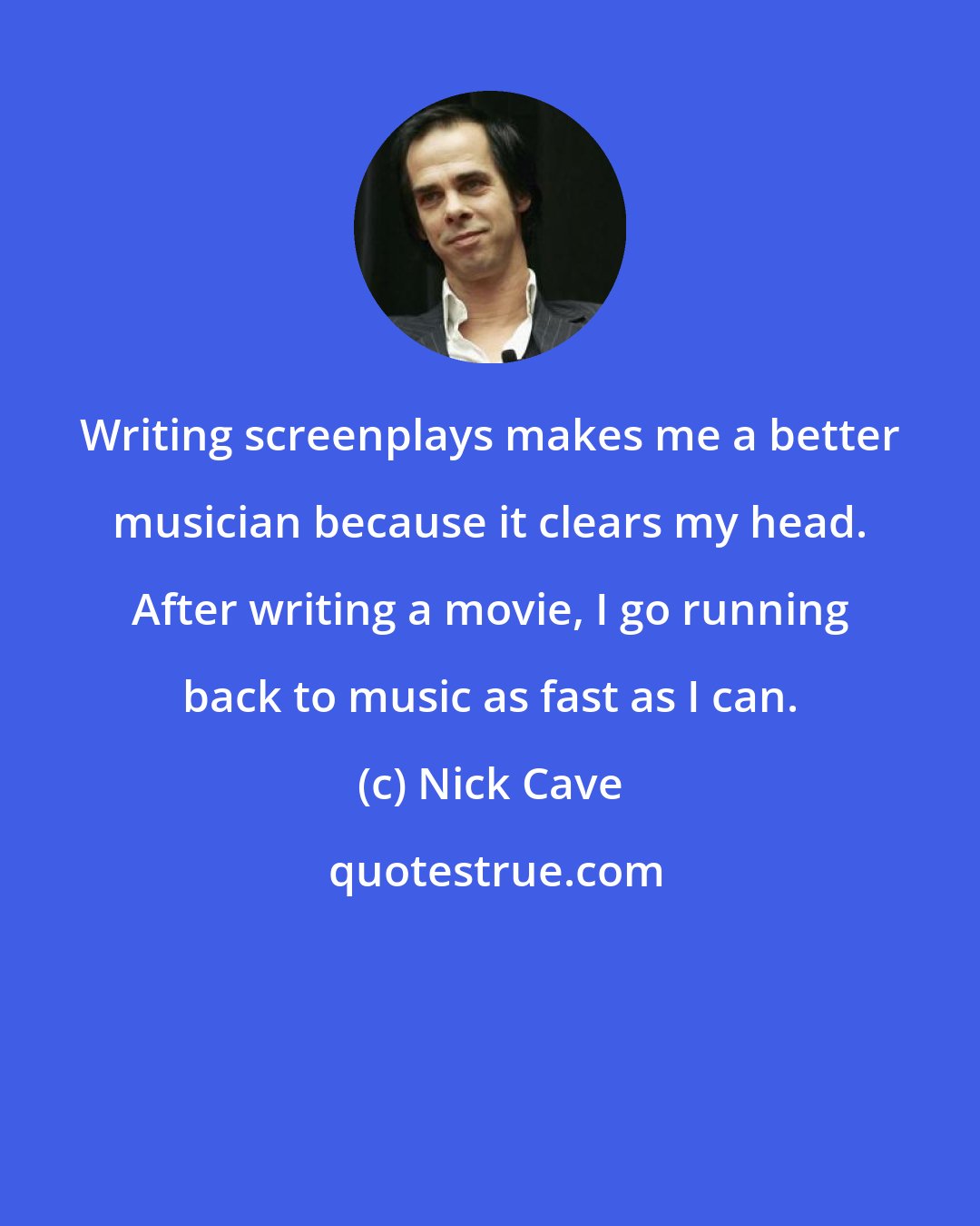 Nick Cave: Writing screenplays makes me a better musician because it clears my head. After writing a movie, I go running back to music as fast as I can.