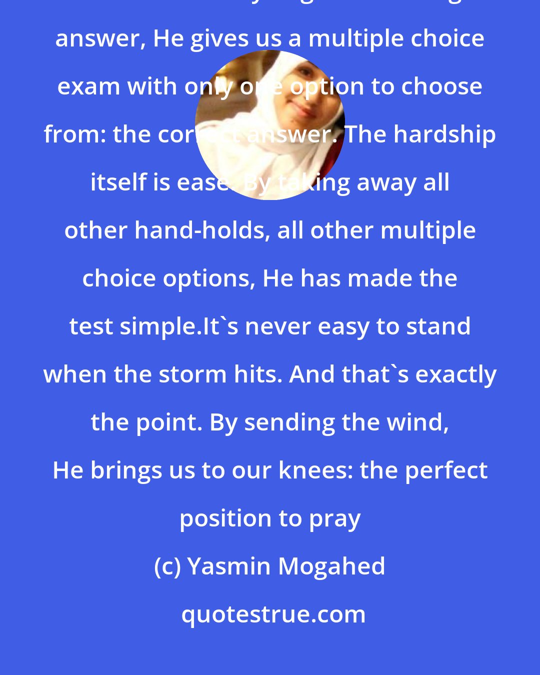 Yasmin Mogahed: In his mercy, He sent the storm itself to make us seek help. And then knowing that we're likely to get the wrong answer, He gives us a multiple choice exam with only one option to choose from: the correct answer. The hardship itself is ease. By taking away all other hand-holds, all other multiple choice options, He has made the test simple.It's never easy to stand when the storm hits. And that's exactly the point. By sending the wind, He brings us to our knees: the perfect position to pray