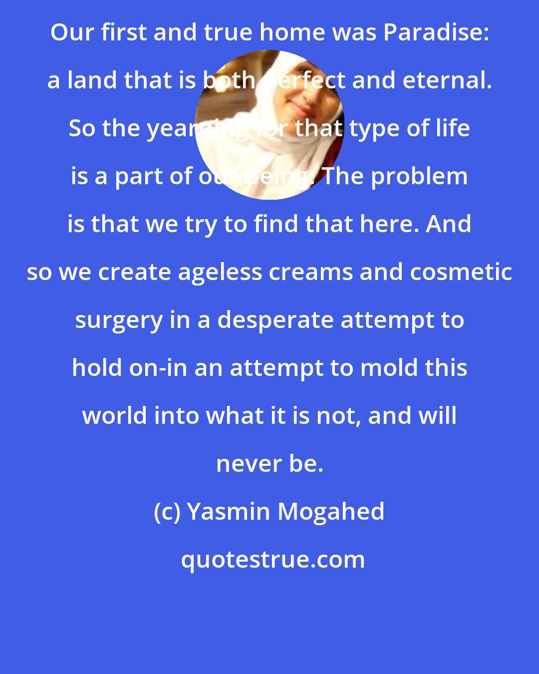 Yasmin Mogahed: Our first and true home was Paradise: a land that is both perfect and eternal. So the yearning for that type of life is a part of our being. The problem is that we try to find that here. And so we create ageless creams and cosmetic surgery in a desperate attempt to hold on-in an attempt to mold this world into what it is not, and will never be.