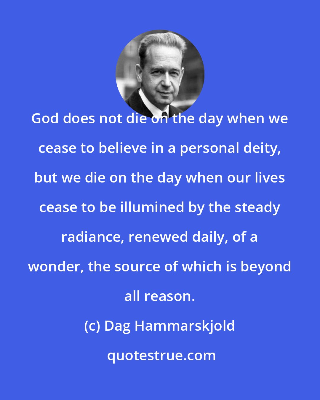Dag Hammarskjold: God does not die on the day when we cease to believe in a personal deity, but we die on the day when our lives cease to be illumined by the steady radiance, renewed daily, of a wonder, the source of which is beyond all reason.