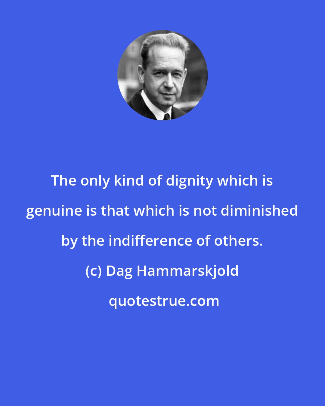 Dag Hammarskjold: The only kind of dignity which is genuine is that which is not diminished by the indifference of others.