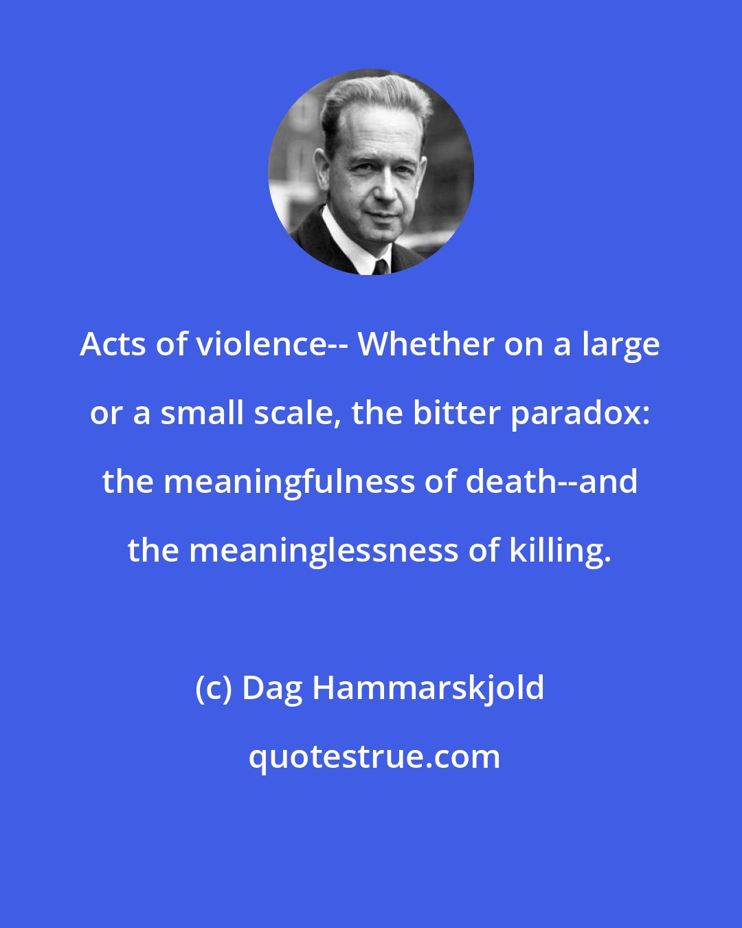 Dag Hammarskjold: Acts of violence-- Whether on a large or a small scale, the bitter paradox: the meaningfulness of death--and the meaninglessness of killing.