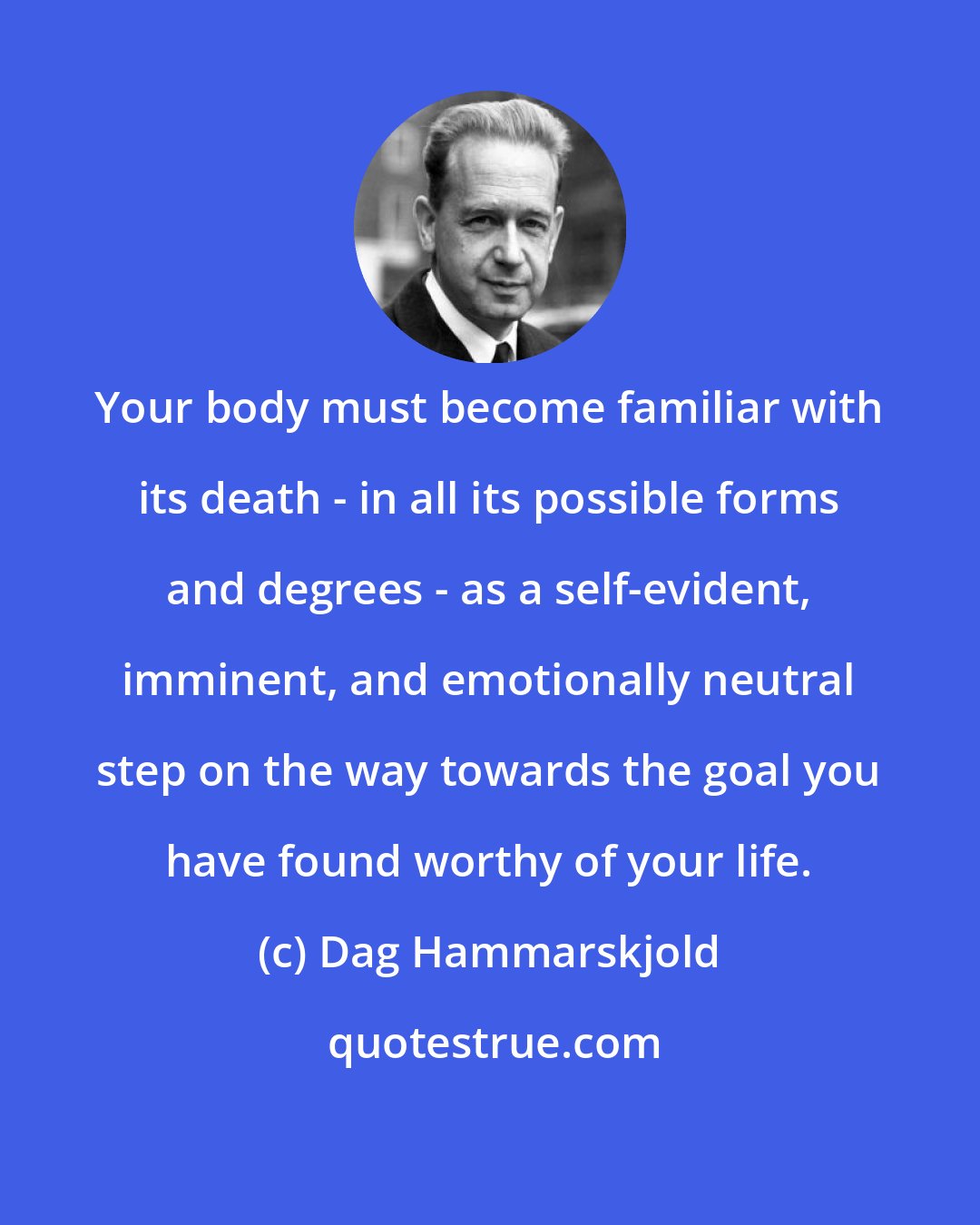 Dag Hammarskjold: Your body must become familiar with its death - in all its possible forms and degrees - as a self-evident, imminent, and emotionally neutral step on the way towards the goal you have found worthy of your life.