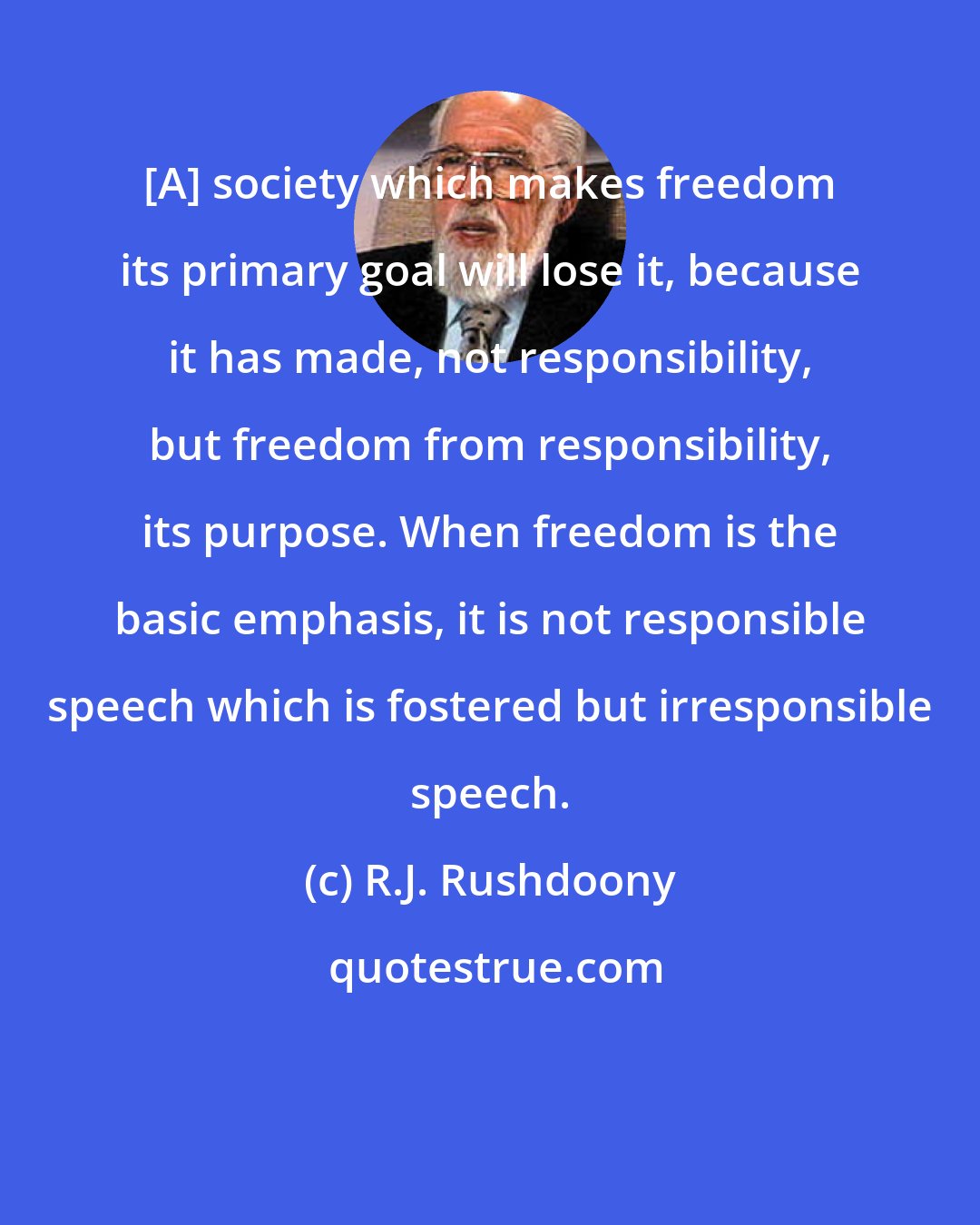 R.J. Rushdoony: [A] society which makes freedom its primary goal will lose it, because it has made, not responsibility, but freedom from responsibility, its purpose. When freedom is the basic emphasis, it is not responsible speech which is fostered but irresponsible speech.