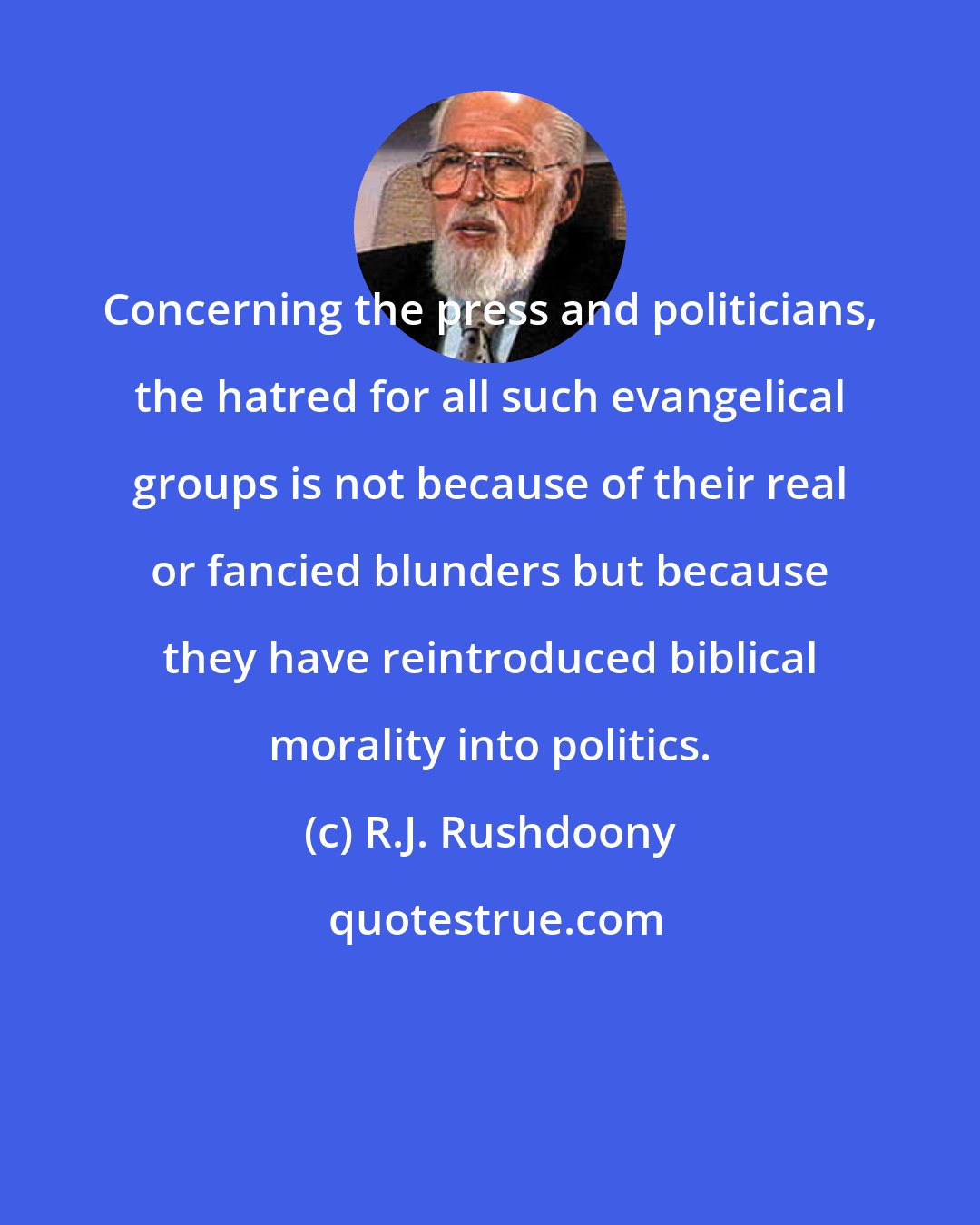 R.J. Rushdoony: Concerning the press and politicians, the hatred for all such evangelical groups is not because of their real or fancied blunders but because they have reintroduced biblical morality into politics.