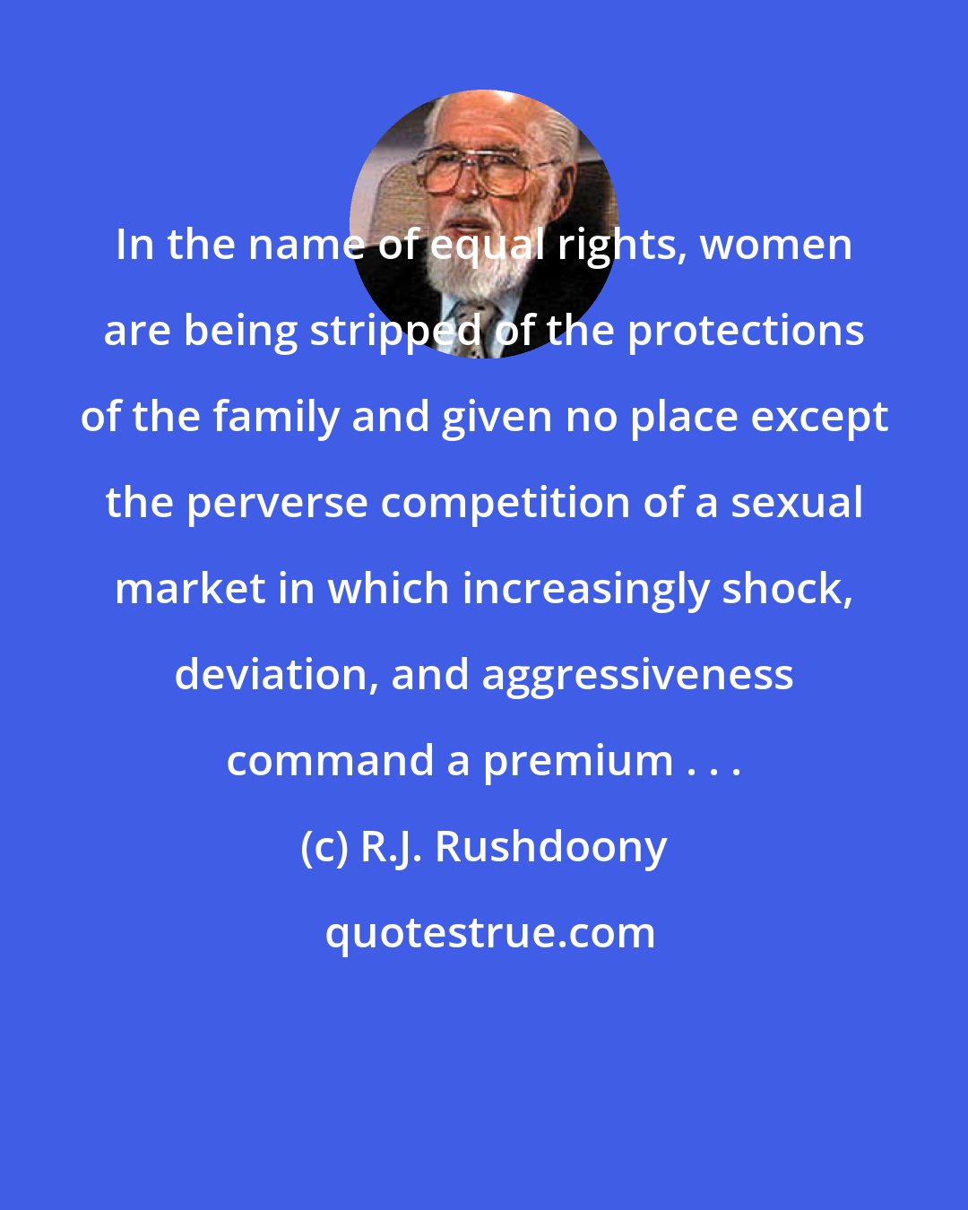 R.J. Rushdoony: In the name of equal rights, women are being stripped of the protections of the family and given no place except the perverse competition of a sexual market in which increasingly shock, deviation, and aggressiveness command a premium . . .