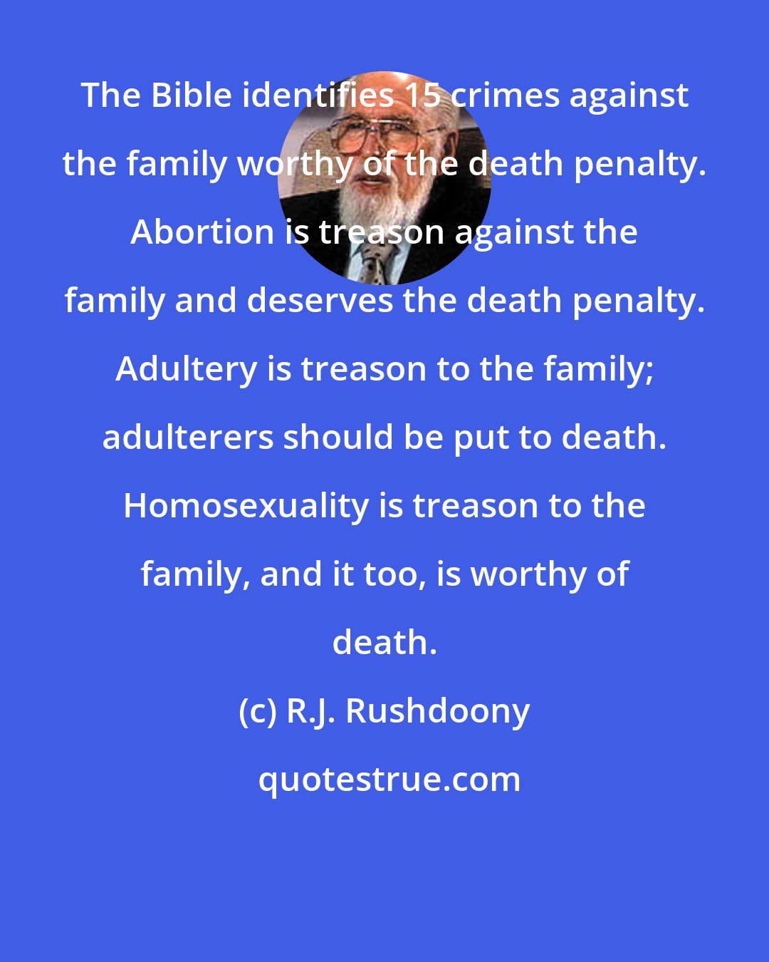 R.J. Rushdoony: The Bible identifies 15 crimes against the family worthy of the death penalty. Abortion is treason against the family and deserves the death penalty. Adultery is treason to the family; adulterers should be put to death. Homosexuality is treason to the family, and it too, is worthy of death.