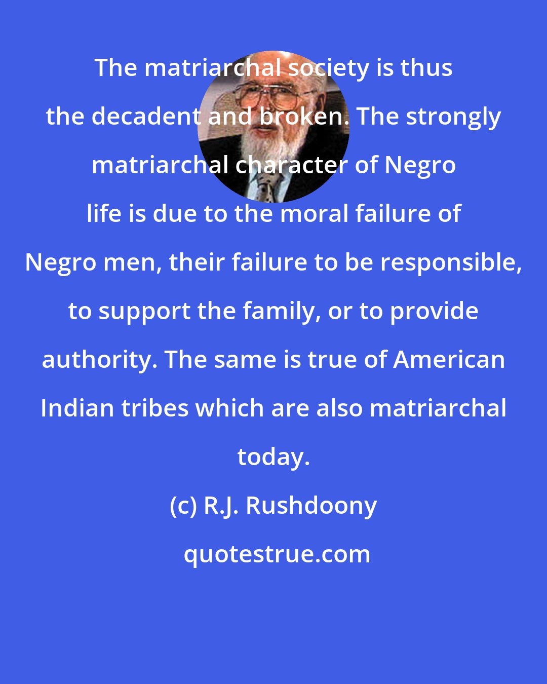 R.J. Rushdoony: The matriarchal society is thus the decadent and broken. The strongly matriarchal character of Negro life is due to the moral failure of Negro men, their failure to be responsible, to support the family, or to provide authority. The same is true of American Indian tribes which are also matriarchal today.