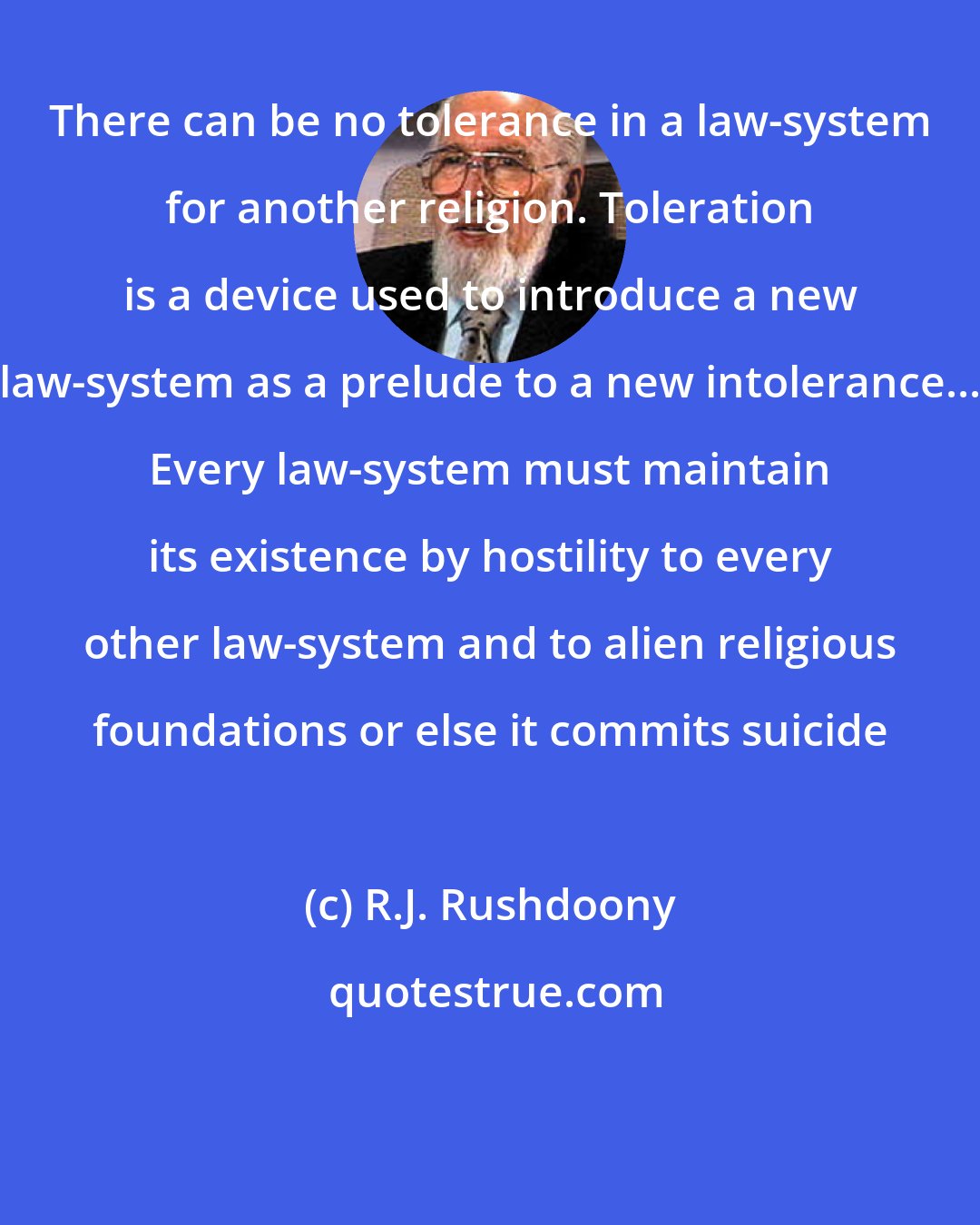 R.J. Rushdoony: There can be no tolerance in a law-system for another religion. Toleration is a device used to introduce a new law-system as a prelude to a new intolerance... Every law-system must maintain its existence by hostility to every other law-system and to alien religious foundations or else it commits suicide