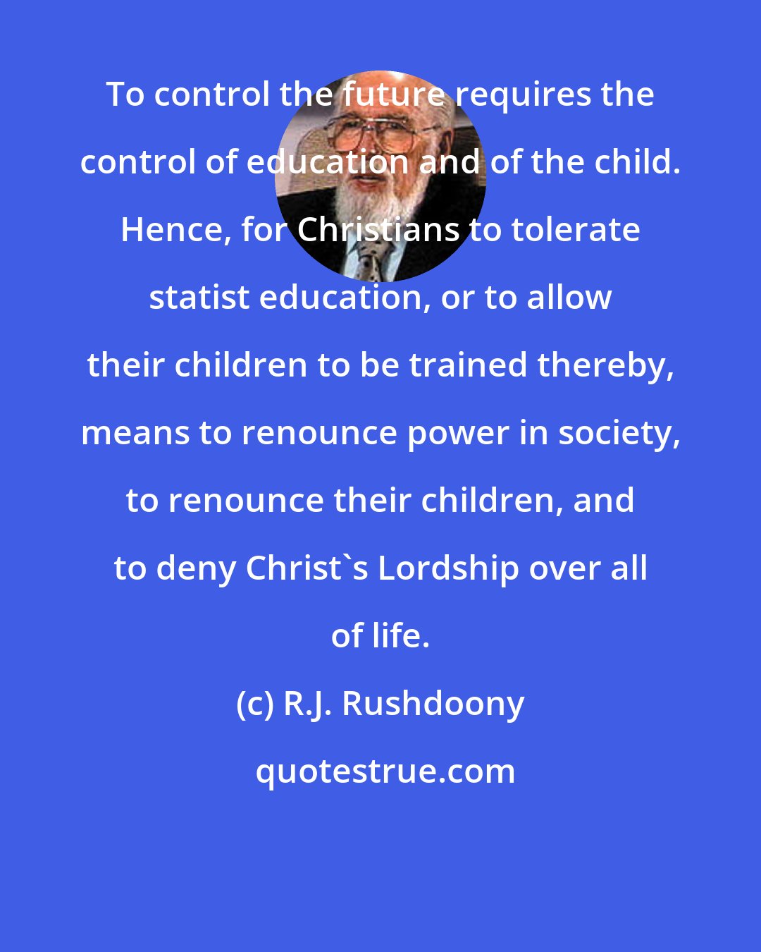 R.J. Rushdoony: To control the future requires the control of education and of the child. Hence, for Christians to tolerate statist education, or to allow their children to be trained thereby, means to renounce power in society, to renounce their children, and to deny Christ's Lordship over all of life.