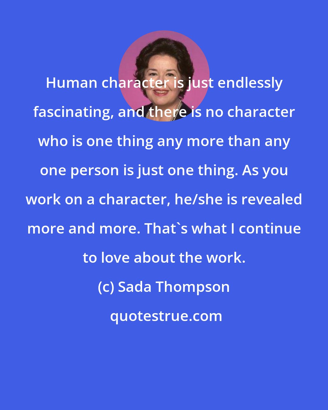 Sada Thompson: Human character is just endlessly fascinating, and there is no character who is one thing any more than any one person is just one thing. As you work on a character, he/she is revealed more and more. That's what I continue to love about the work.