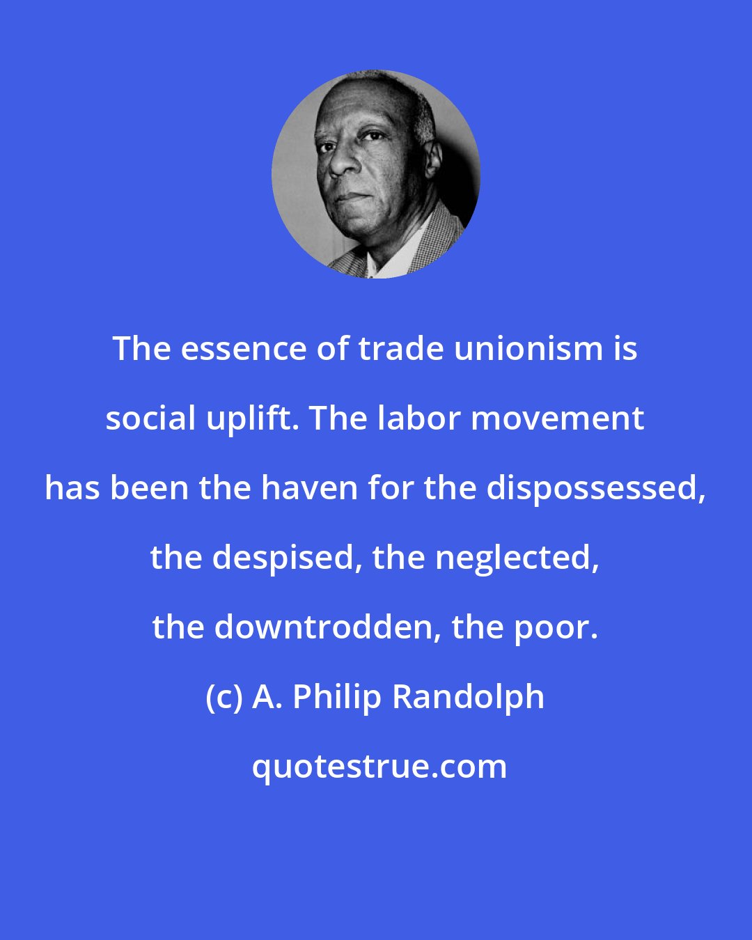 A. Philip Randolph: The essence of trade unionism is social uplift. The labor movement has been the haven for the dispossessed, the despised, the neglected, the downtrodden, the poor.