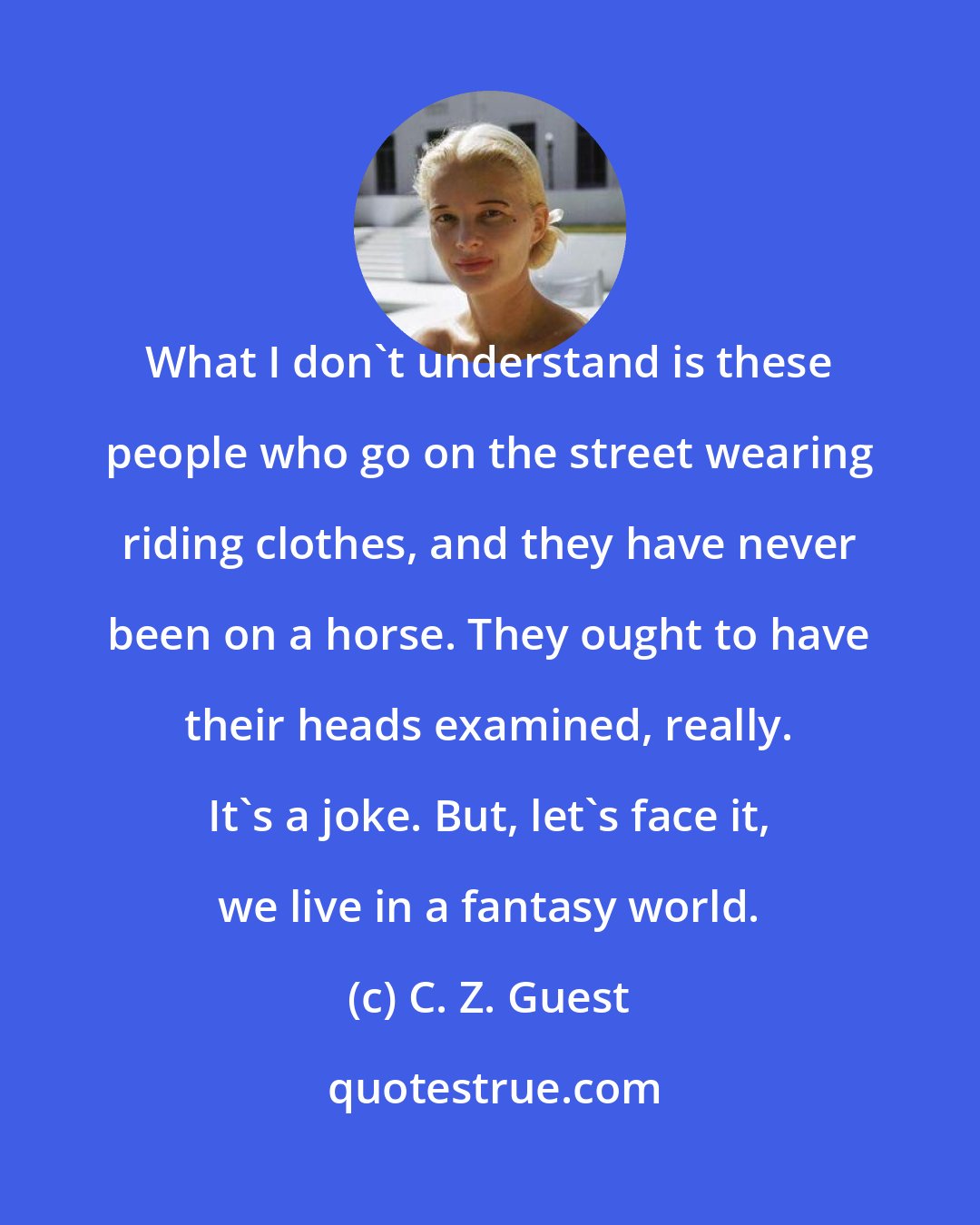 C. Z. Guest: What I don't understand is these people who go on the street wearing riding clothes, and they have never been on a horse. They ought to have their heads examined, really. It's a joke. But, let's face it, we live in a fantasy world.