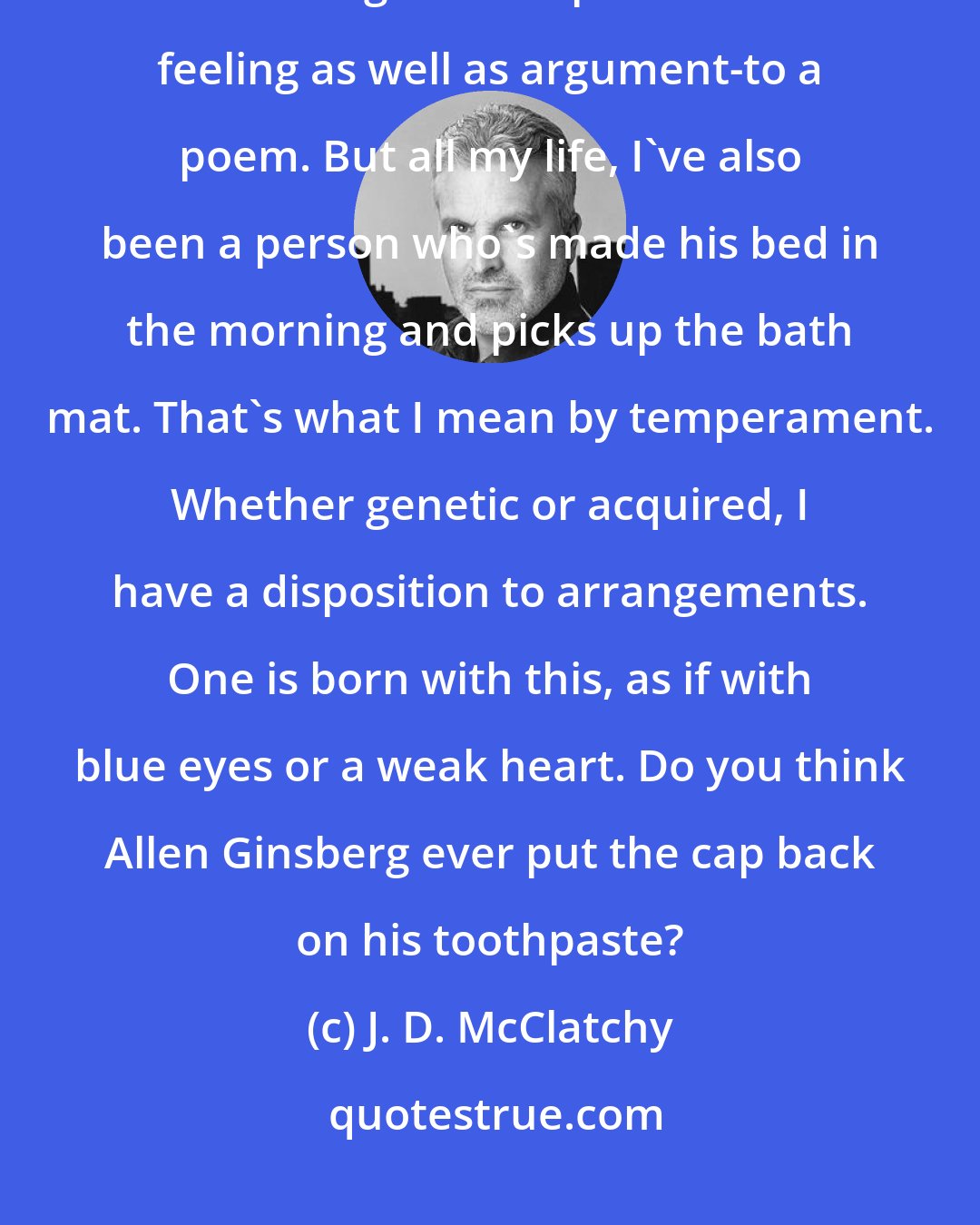 J. D. McClatchy: I prefer formal techniques, and use sonnets and rhyme, any manner of scheme to give a shape and order-of feeling as well as argument-to a poem. But all my life, I've also been a person who's made his bed in the morning and picks up the bath mat. That's what I mean by temperament. Whether genetic or acquired, I have a disposition to arrangements. One is born with this, as if with blue eyes or a weak heart. Do you think Allen Ginsberg ever put the cap back on his toothpaste?