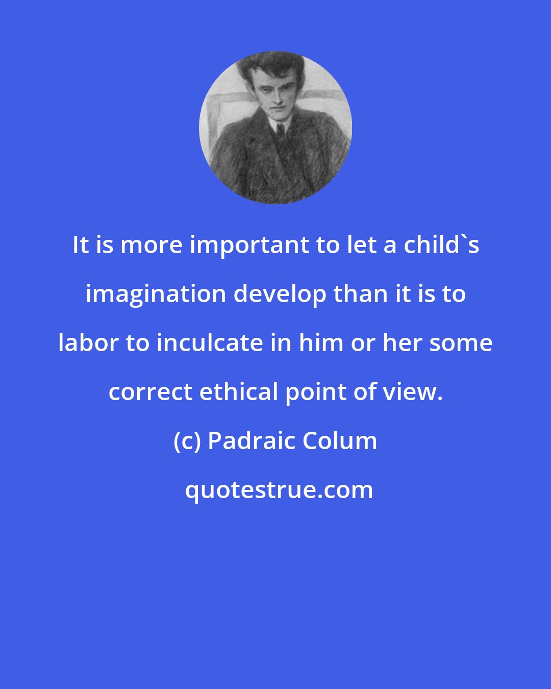 Padraic Colum: It is more important to let a child's imagination develop than it is to labor to inculcate in him or her some correct ethical point of view.