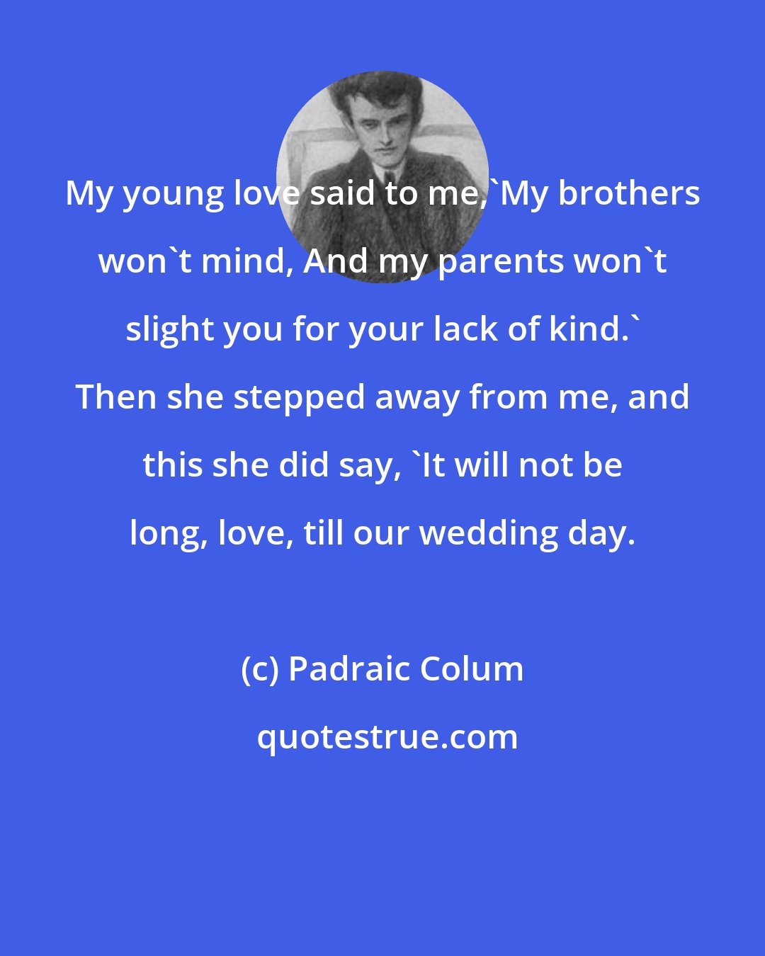 Padraic Colum: My young love said to me,'My brothers won't mind, And my parents won't slight you for your lack of kind.' Then she stepped away from me, and this she did say, 'It will not be long, love, till our wedding day.