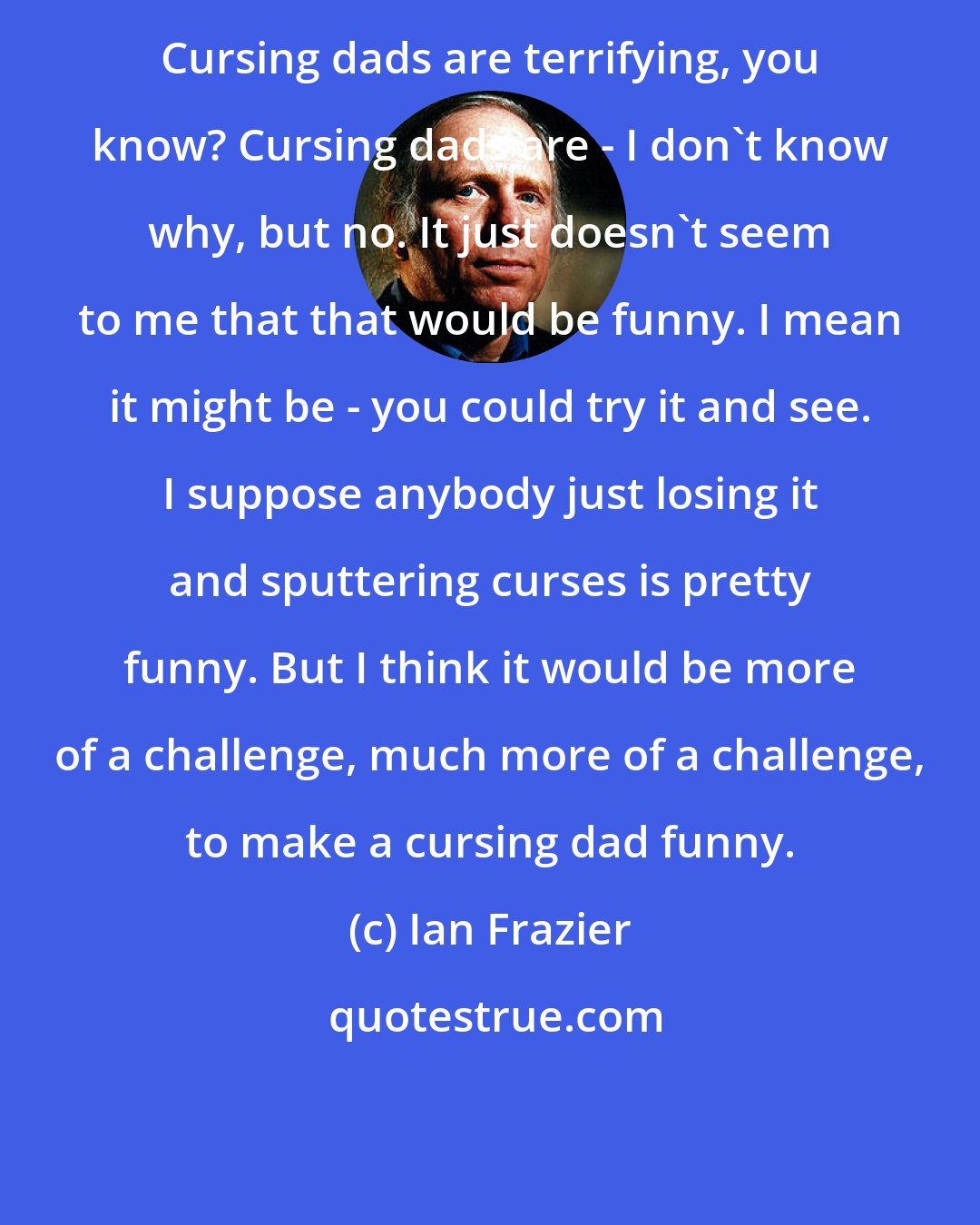 Ian Frazier: Cursing dads are terrifying, you know? Cursing dads are - I don't know why, but no. It just doesn't seem to me that that would be funny. I mean it might be - you could try it and see. I suppose anybody just losing it and sputtering curses is pretty funny. But I think it would be more of a challenge, much more of a challenge, to make a cursing dad funny.