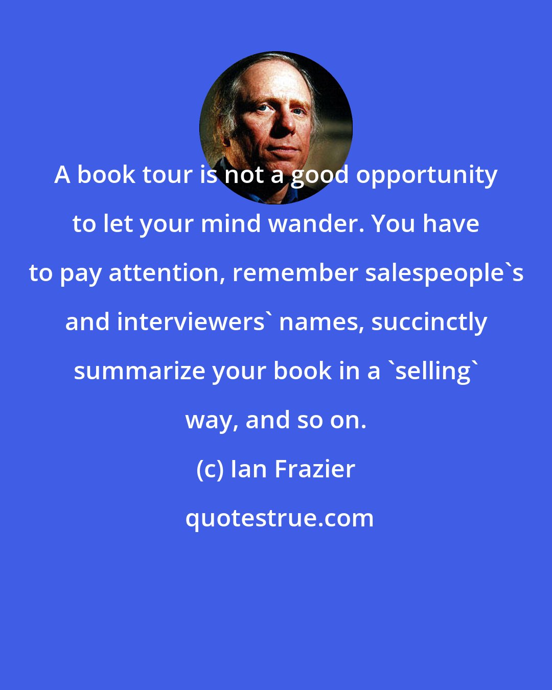 Ian Frazier: A book tour is not a good opportunity to let your mind wander. You have to pay attention, remember salespeople's and interviewers' names, succinctly summarize your book in a 'selling' way, and so on.