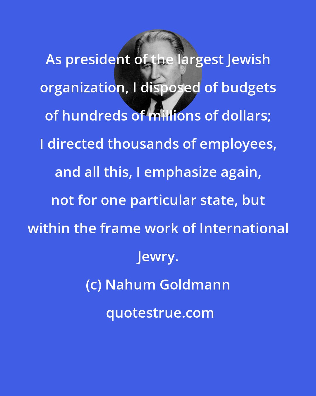 Nahum Goldmann: As president of the largest Jewish organization, I disposed of budgets of hundreds of millions of dollars; I directed thousands of employees, and all this, I emphasize again, not for one particular state, but within the frame work of International Jewry.