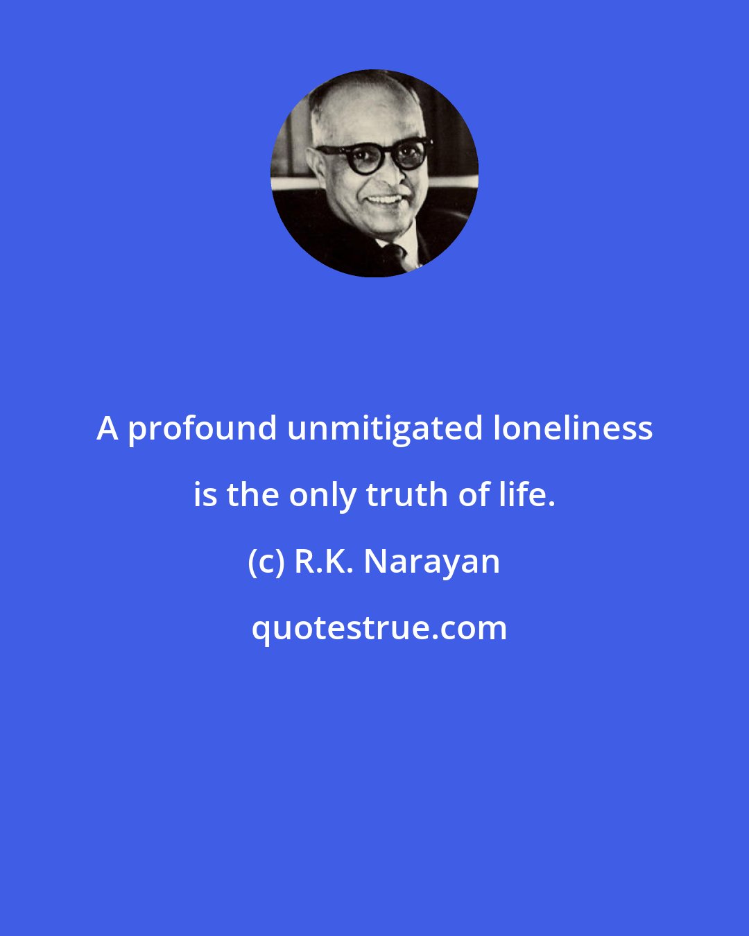 R.K. Narayan: A profound unmitigated loneliness is the only truth of life.
