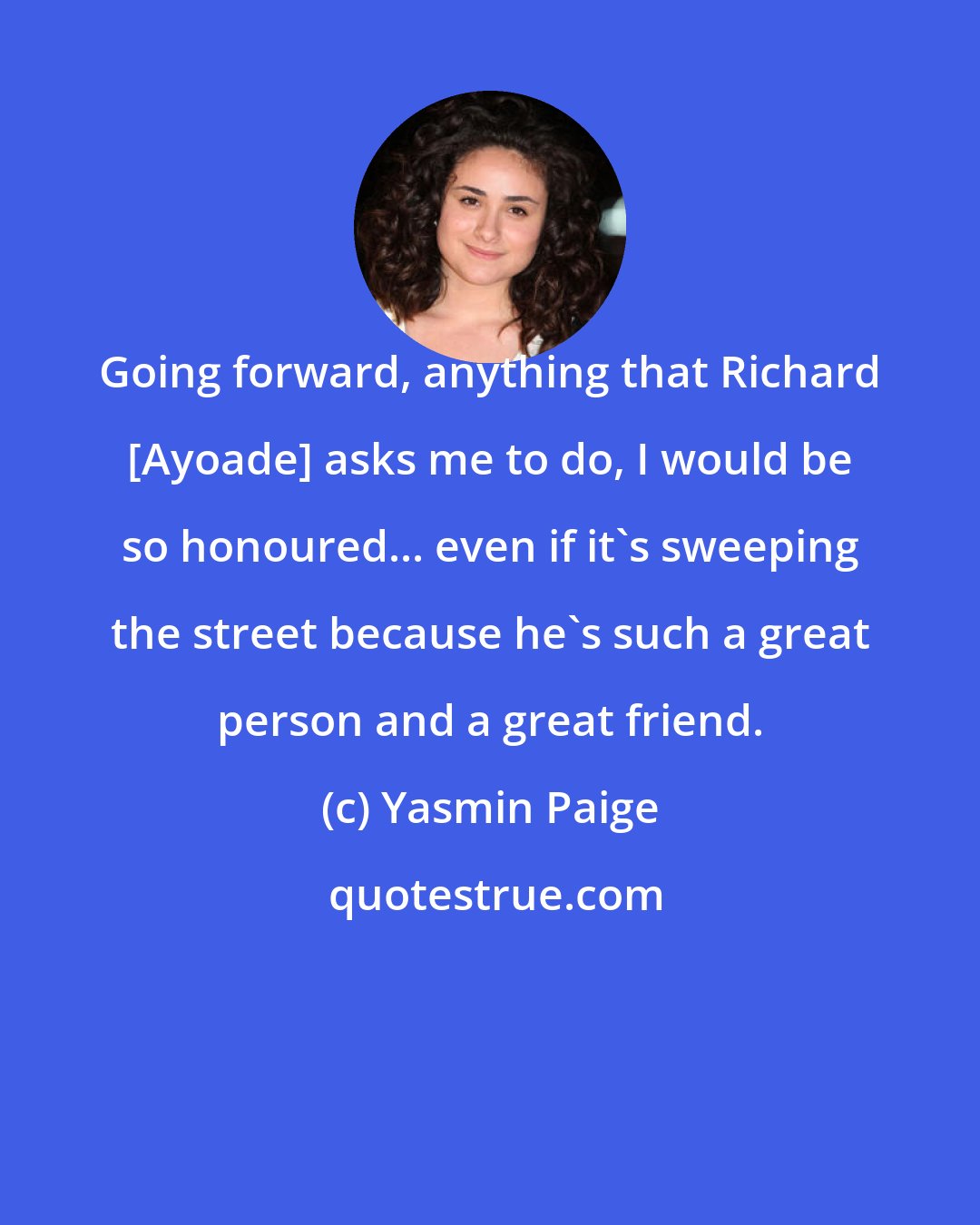 Yasmin Paige: Going forward, anything that Richard [Ayoade] asks me to do, I would be so honoured... even if it's sweeping the street because he's such a great person and a great friend.