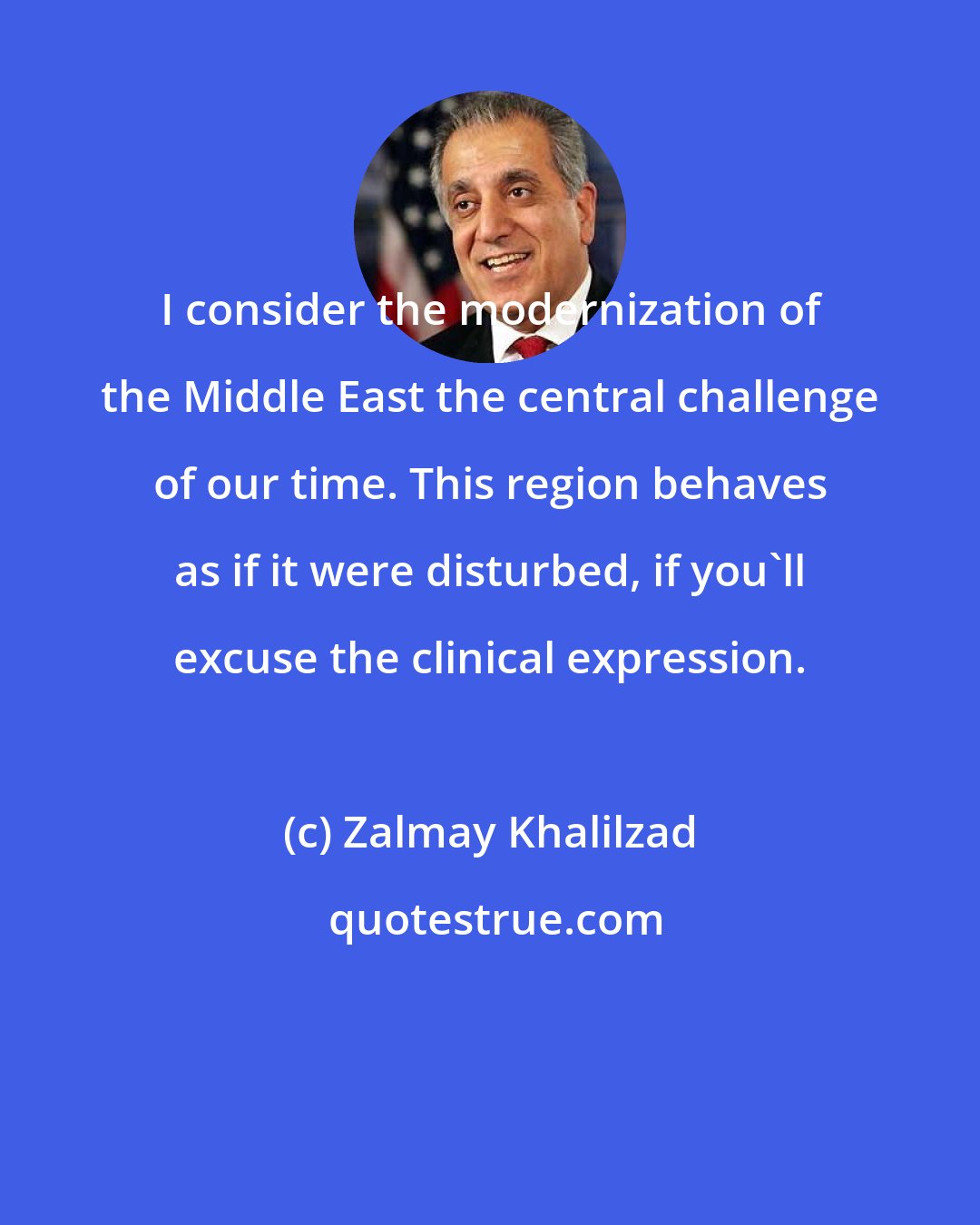 Zalmay Khalilzad: I consider the modernization of the Middle East the central challenge of our time. This region behaves as if it were disturbed, if you'll excuse the clinical expression.