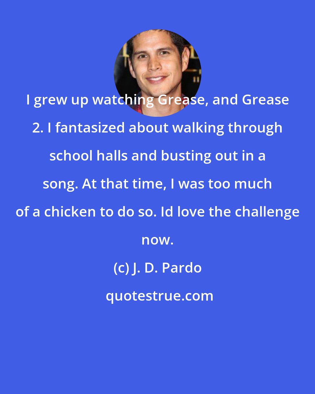 J. D. Pardo: I grew up watching Grease, and Grease 2. I fantasized about walking through school halls and busting out in a song. At that time, I was too much of a chicken to do so. Id love the challenge now.