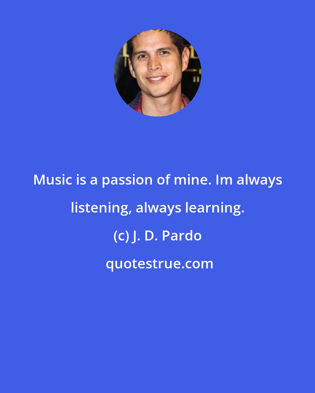 J. D. Pardo: Music is a passion of mine. Im always listening, always learning.